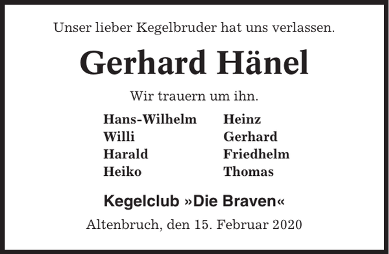 <p>Unser lieber Kegelbruder hat uns verlassen.</p><p>Gerhard Hänel<br />Wir trauern um ihn.<br />Hans-Wilhelm<br />Willi<br />Harald<br />Heiko</p><p>Heinz<br />Gerhard<br />Friedhelm<br />Thomas</p><p>Kegelclub »Die Braven«<br />Altenbruch, den 15. Februar 2020</p>