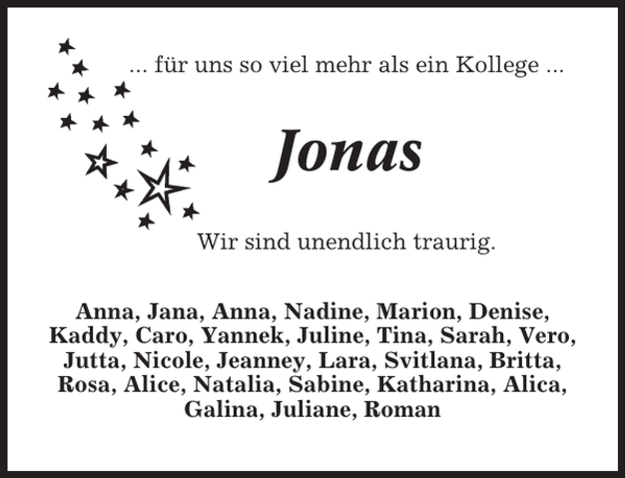 <p>... für uns so viel mehr als ein Kollege ...</p><p>Jonas<br />Wir sind unendlich traurig.<br />Anna, Jana, Anna, Nadine, Marion, Denise,<br />Kaddy, Caro, Yannek, Juline, Tina, Sarah, Vero,<br />Jutta, Nicole, Jeanney, Lara, Svitlana, Britta,<br />Rosa, Alice, Natalia, Sabine, Katharina, Alica,<br />Galina, Juliane, Roman</p>