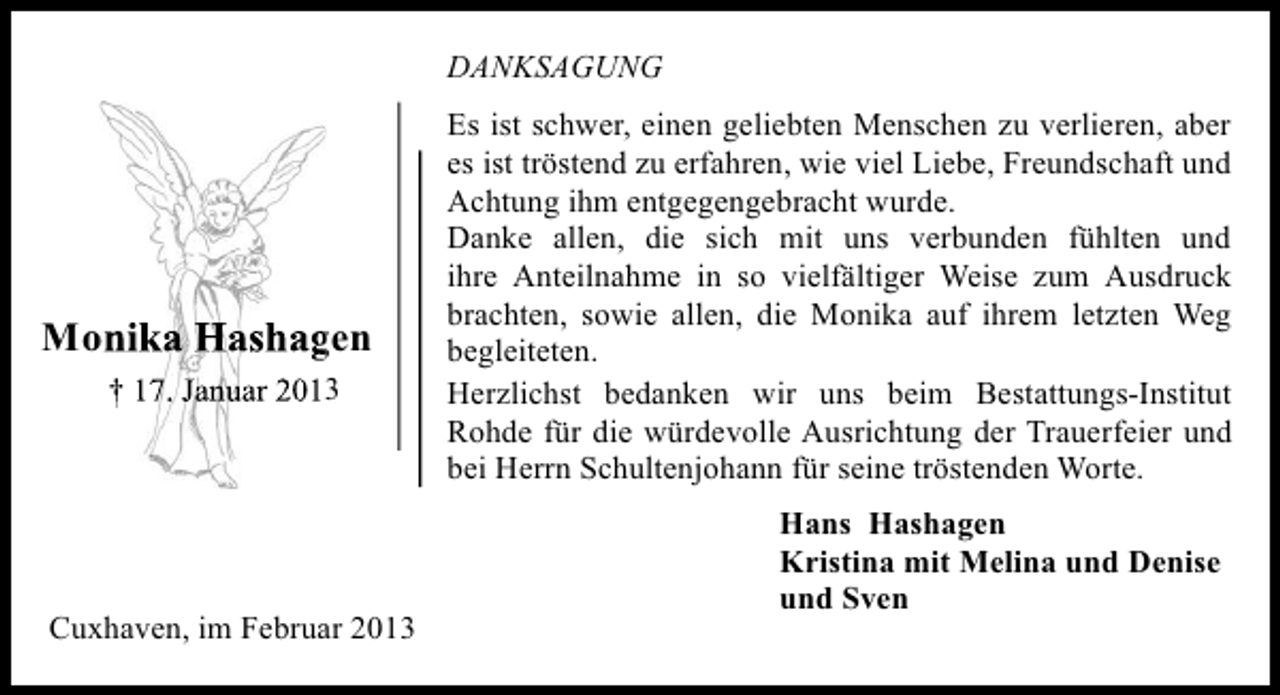 <p>DANKSAGUNG</p><p>Monika Hashagen<br />Monik<br />† 17. Januar 2013</p><p>Cuxhaven, im Februar 2013</p><p>Es ist schwer, einen geliebten Menschen zu verlieren, aber<br />es ist tröstend zu erfahren, wie viel Liebe, Freundschaft und<br />Achtung ihm entgegengebracht wurde.<br />Danke allen, die sich mit uns verbunden fühlten und<br />ihre Anteilnahme in so vielfältiger Weise zum Ausdruck<br />brachten, sowie allen, die Monika auf ihrem letzten Weg<br />begleiteten.<br />Herzlichst bedanken wir uns beim Bestattungs-Institut<br />Rohde für die würdevolle Ausrichtung der Trauerfeier und<br />bei Herrn Schultenjohann für seine tröstenden Worte.<br />Hans Hashagen<br />Kristina mit Melina und Denise<br />und Sven</p>