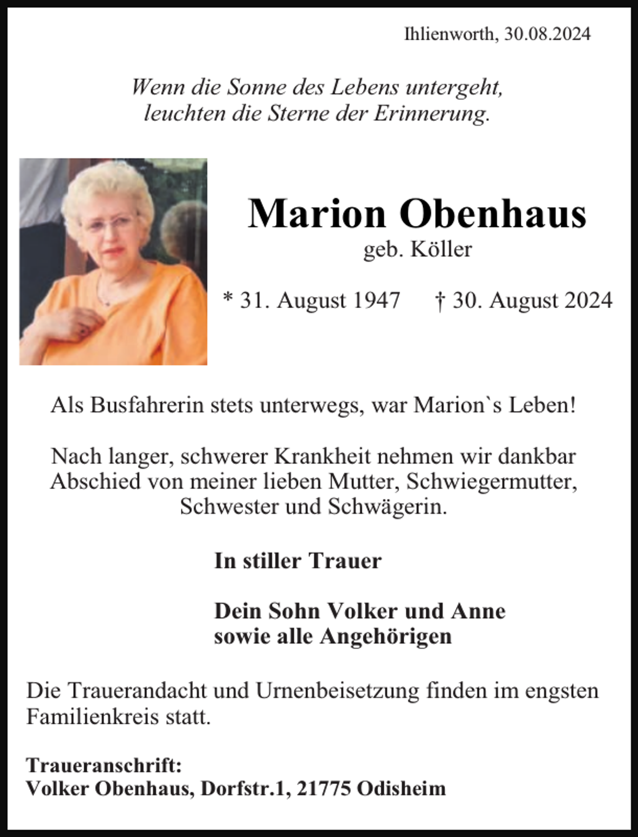 <p>Ihlienworth, 30.08.2024</p><p>Wenn die Sonne des Lebens untergeht,<br />leuchten die Sterne der Erinnerung.</p><p>Marion Obenhaus<br />geb. Köller</p><p>* 31. August 1947</p><p>† 30. August 2024</p><p>Als Busfahrerin stets unterwegs, war Marion`s Leben!<br />Nach langer, schwerer Krankheit nehmen wir dankbar<br />Abschied von meiner lieben Mutter, Schwiegermutter,<br />Schwester und Schwägerin.<br />In stiller Trauer<br />Dein Sohn Volker und Anne<br />sowie alle Angehörigen<br />Die Trauerandacht und Urnenbeisetzung finden im engsten<br />Familienkreis statt.<br />Traueranschrift:<br />Volker Obenhaus, Dorfstr.1, 21775 Odisheim</p>