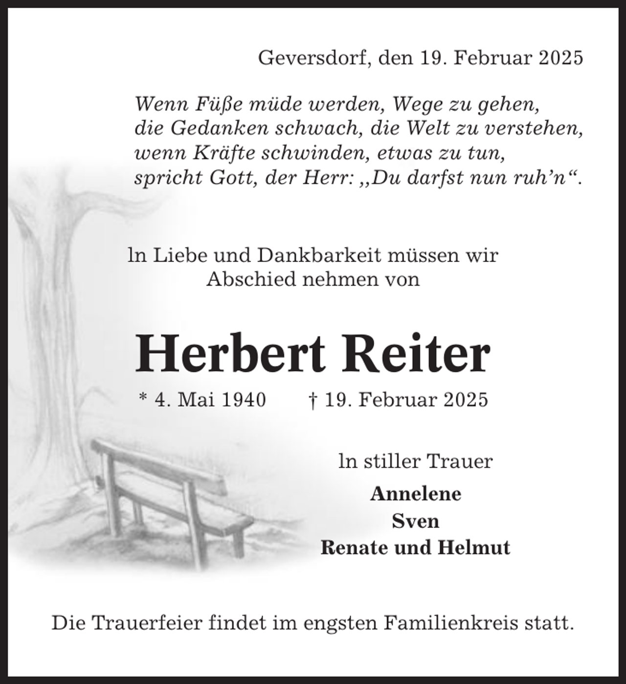 <p>Geversdorf, den 19. Februar 2025<br />Wenn Füße müde werden, Wege zu gehen,<br />die Gedanken schwach, die Welt zu verstehen,<br />wenn Kräfte schwinden, etwas zu tun,<br />spricht Gott, der Herr: ,,Du darfst nun ruh’n“.</p><p>ln Liebe und Dankbarkeit müssen wir<br />Abschied nehmen von</p><p>Herbert Reiter<br />* 4. Mai 1940</p><p>† 19. Februar 2025<br />ln stiller Trauer<br />Annelene<br />Sven<br />Renate und Helmut</p><p>Die Trauerfeier findet im engsten Familienkreis statt.</p>