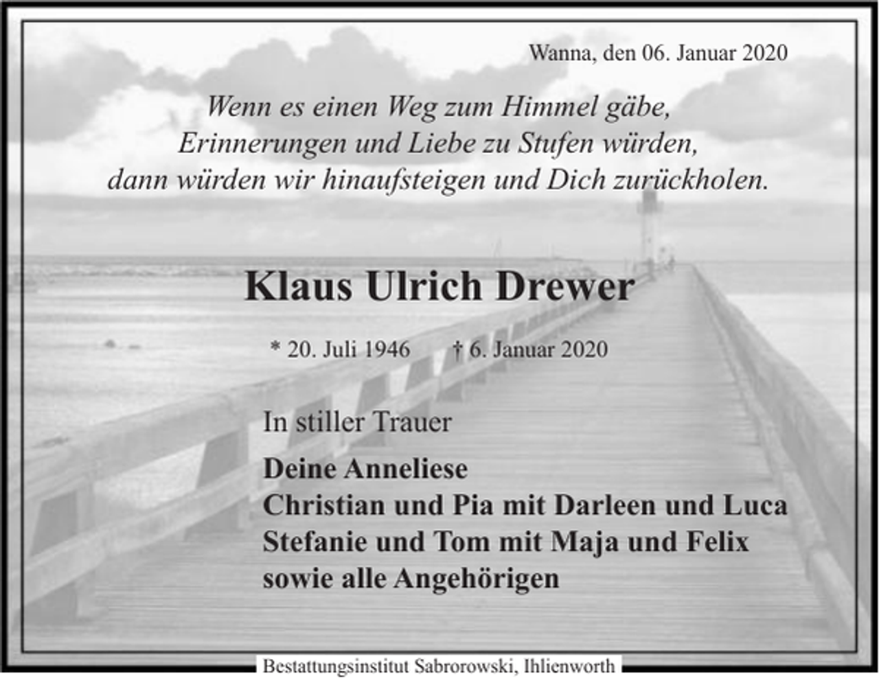 <p>Wanna, den 06. Januar 2020</p><p>Wenn es einen Weg zum Himmel gäbe,<br />Erinnerungen und Liebe zu Stufen würden,<br />dann würden wir hinaufsteigen und Dich zurückholen.</p><p>Klaus Ulrich Drewer<br />* 20. Juli 1946</p><p>† 6. Januar 2020</p><p>In stiller Trauer<br />Deine Anneliese<br />Christian und Pia mit Darleen und Luca<br />Stefanie und Tom mit Maja und Felix<br />sowie alle Angehörigen<br />Bestattungsinstitut Sabrorowski, Ihlienworth</p>