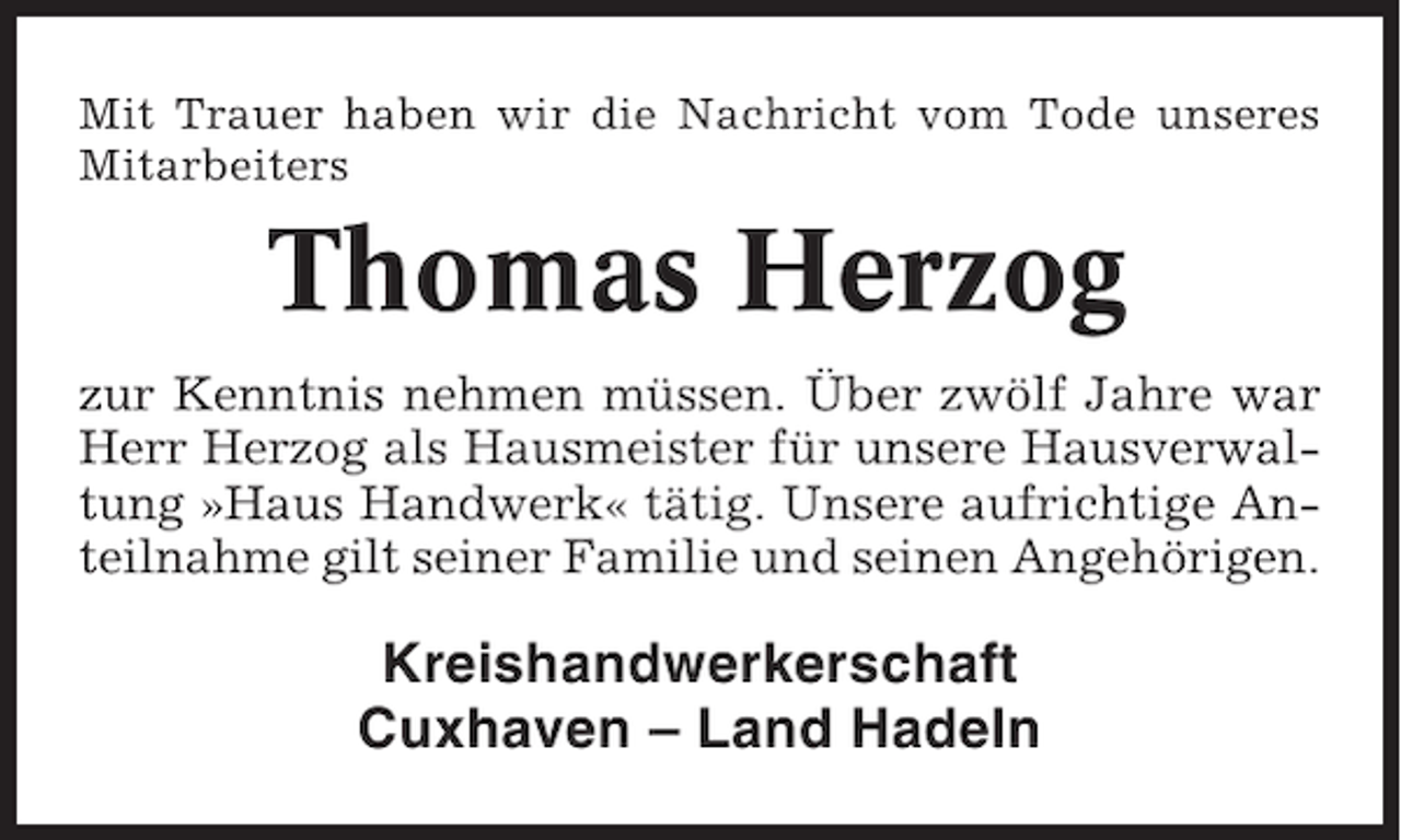 <p>Mit Trauer haben wir die Nachricht vom Tode unseres<br />Mitarbeiters</p><p>Thomas Herzog<br />zur Kenntnis nehmen müssen. Über zwölf Jahre war<br />Herr Herzog als Hausmeister für unsere Hausverwaltung »Haus Handwerk« tätig. Unsere aufrichtige Anteilnahme gilt seiner Familie und seinen Angehörigen.</p><p>Kreishandwerkerschaft<br />Cuxhaven – Land Hadeln</p>