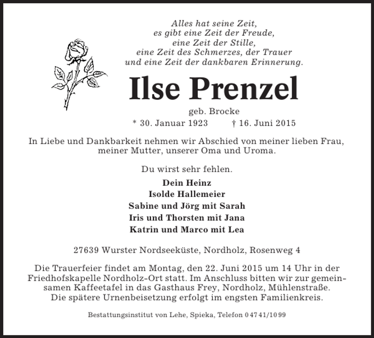<p>Alles hat seine Zeit,<br />es gibt eine Zeit der Freude,<br />eine Zeit der Stille,<br />eine Zeit des Schmerzes, der Trauer<br />und eine Zeit der dankbaren Erinnerung.</p><p>Ilse Prenzel<br />geb. Brocke<br />* 30. Januar 1923<br />† 16. Juni 2015<br />In Liebe und Dankbarkeit nehmen wir Abschied von meiner lieben Frau,<br />meiner Mutter, unserer Oma und Uroma.<br />Du wirst sehr fehlen.<br />Dein Heinz<br />Isolde Hallemeier<br />Sabine und Jörg mit Sarah<br />Iris und Thorsten mit Jana<br />Katrin und Marco mit Lea<br />27639 Wurster Nordseeküste, Nordholz, Rosenweg 4<br />Die Trauerfeier findet am Montag, den 22. Juni 2015 um 14 Uhr in der<br />Friedhofskapelle Nordholz-Ort statt. Im Anschluss bitten wir zur gemeinsamen Kaffeetafel in das Gasthaus Frey, Nordholz, Mühlenstraße.<br />Die spätere Urnenbeisetzung erfolgt im engsten Familienkreis.<br />Bestattungsinstitut von Lehe, Spieka, Telefon 0 47 41/10 99</p>