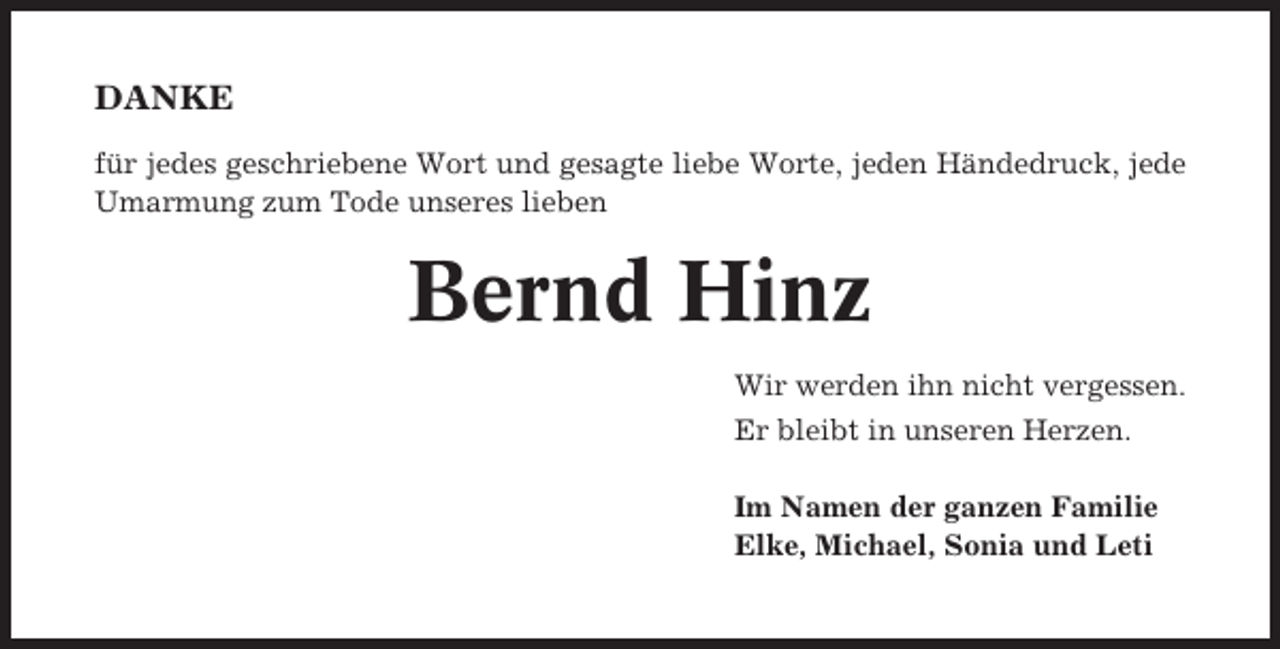<p>DANKE<br />für jedes geschriebene Wort und gesagte liebe Worte, jeden Händedruck, jede<br />Umarmung zum Tode unseres lieben</p><p>Bernd Hinz<br />Wir werden ihn nicht vergessen.<br />Er bleibt in unseren Herzen.<br />Im Namen der ganzen Familie<br />Elke, Michael, Sonia und Leti</p>