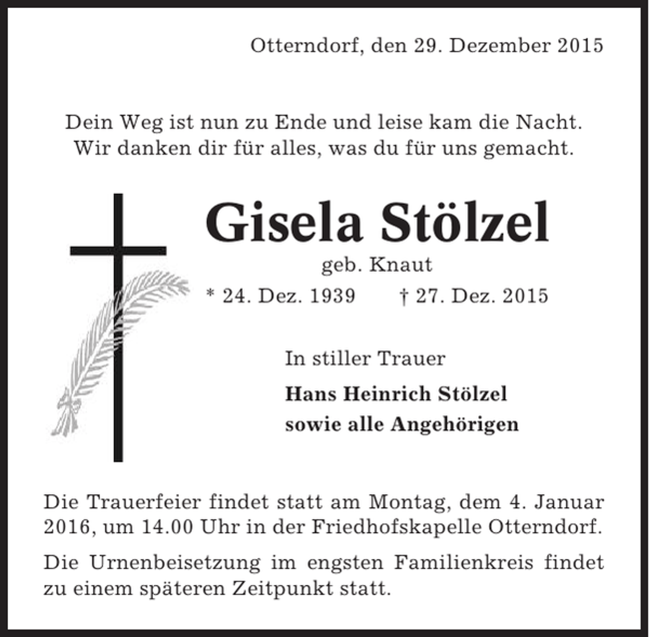 <p>Otterndorf, den 29. Dezember 2015</p><p>Dein Weg ist nun zu Ende und leise kam die Nacht.<br />Wir danken dir fÃ¼r alles, was du fÃ¼r uns gemacht.</p><p>Gisela StÃ¶lzel<br />geb. Knaut<br />* 24. Dez. 1939<br />Â† 27. Dez. 2015<br />In stiller Trauer<br />Hans Heinrich StÃ¶lzel<br />sowie alle AngehÃ¶rigen</p><p>Die Trauerfeier findet statt am Montag, dem 4. Januar<br />2016, um 14.00 Uhr in der Friedhofskapelle Otterndorf.<br />Die Urnenbeisetzung im engsten Familienkreis findet<br />zu einem spÃ¤teren Zeitpunkt statt.</p>