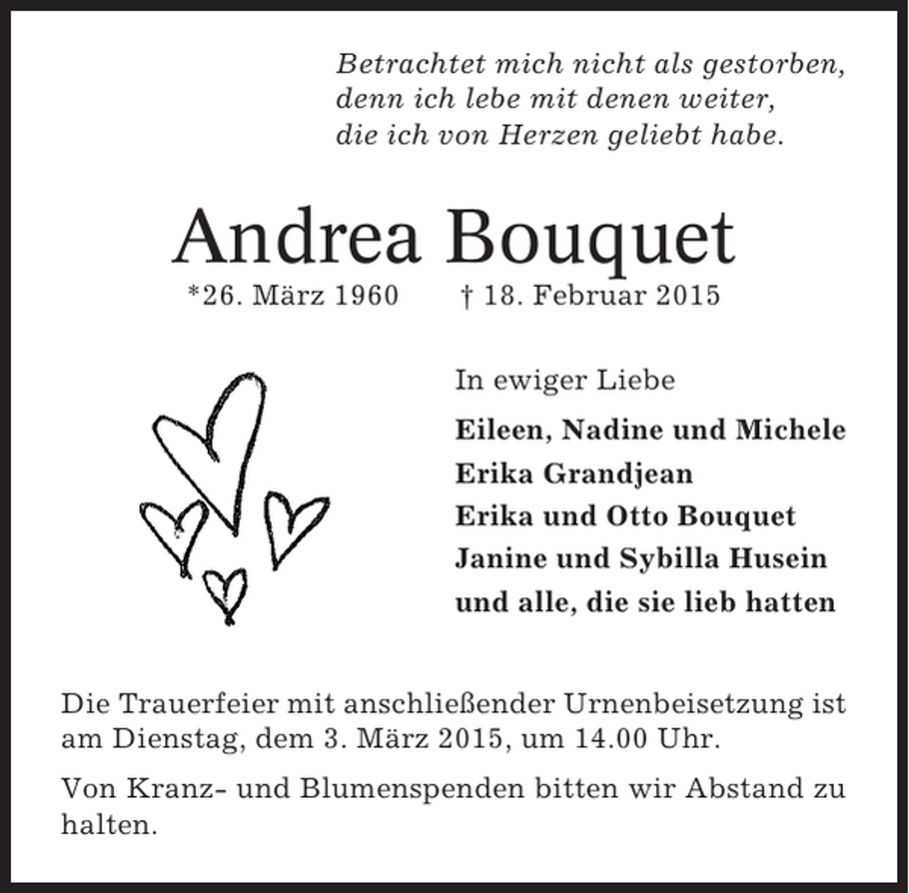 <p>Betrachtet mich nicht als gestorben,<br />denn ich lebe mit denen weiter,<br />die ich von Herzen geliebt habe.</p><p>Andrea Bouquet<br />*26. März 1960</p><p>† 18. Februar 2015<br />In ewiger Liebe<br />Eileen, Nadine und Michele<br />Erika Grandjean<br />Erika und Otto Bouquet<br />Janine und Sybilla Husein<br />und alle, die sie lieb hatten</p><p>Die Trauerfeier mit anschließender Urnenbeisetzung ist<br />am Dienstag, dem 3. März 2015, um 14.00 Uhr.<br />Von Kranz- und Blumenspenden bitten wir Abstand zu<br />halten.</p>