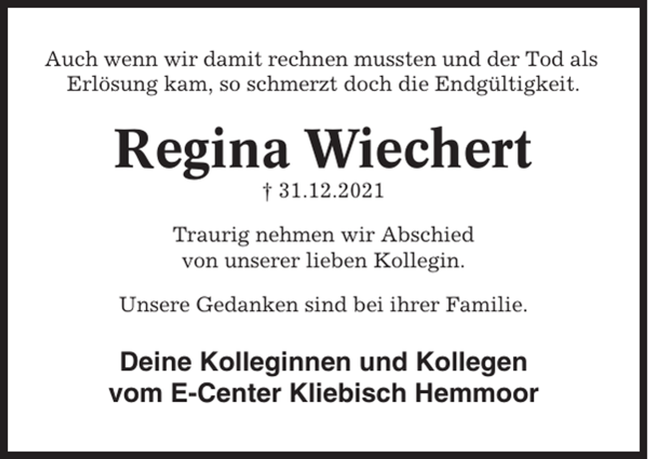<p>Auch wenn wir damit rechnen mussten und der Tod als<br />Erlösung kam, so schmerzt doch die Endgültigkeit.</p><p>Regina Wiechert<br />† 31.12.2021<br />Traurig nehmen wir Abschied<br />von unserer lieben Kollegin.<br />Unsere Gedanken sind bei ihrer Familie.</p><p>Deine Kolleginnen und Kollegen<br />vom E-Center Kliebisch Hemmoor</p>