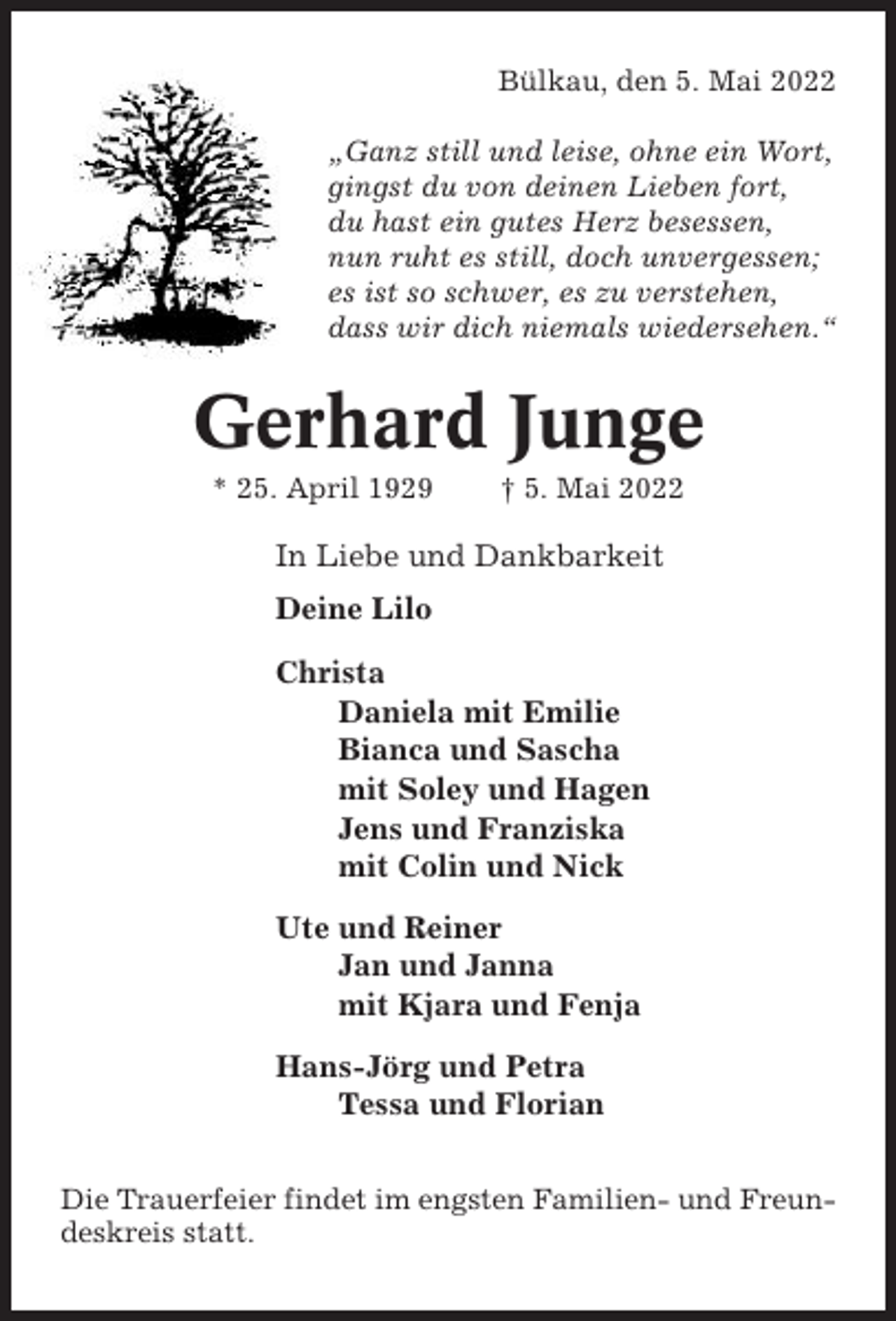 <p>Bülkau, den 5. Mai 2022<br />„Ganz still und leise, ohne ein Wort,<br />gingst du von deinen Lieben fort,<br />du hast ein gutes Herz besessen,<br />nun ruht es still, doch unvergessen;<br />es ist so schwer, es zu verstehen,<br />dass wir dich niemals wiedersehen.“</p><p>Gerhard Junge<br />* 25. April 1929</p><p>† 5. Mai 2022</p><p>In Liebe und Dankbarkeit<br />Deine Lilo<br />Christa<br />Daniela mit Emilie<br />Bianca und Sascha<br />mit Soley und Hagen<br />Jens und Franziska<br />mit Colin und Nick<br />Ute und Reiner<br />Jan und Janna<br />mit Kjara und Fenja<br />Hans-Jörg und Petra<br />Tessa und Florian<br />Die Trauerfeier findet im engsten Familien- und Freundeskreis statt.</p>