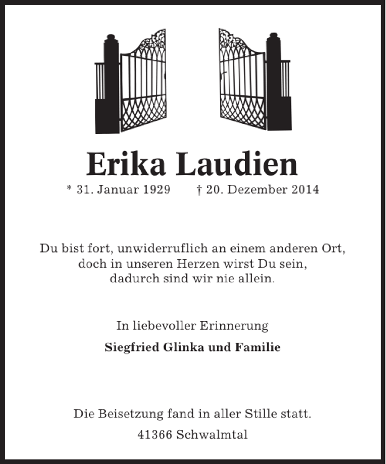 <p>Erika Laudien<br />* 31. Januar 1929</p><p>† 20. Dezember 2014</p><p>Du bist fort, unwiderruflich an einem anderen Ort,<br />doch in unseren Herzen wirst Du sein,<br />dadurch sind wir nie allein.</p><p>In liebevoller Erinnerung<br />Siegfried Glinka und Familie</p><p>Die Beisetzung fand in aller Stille statt.<br />41366 Schwalmtal</p>