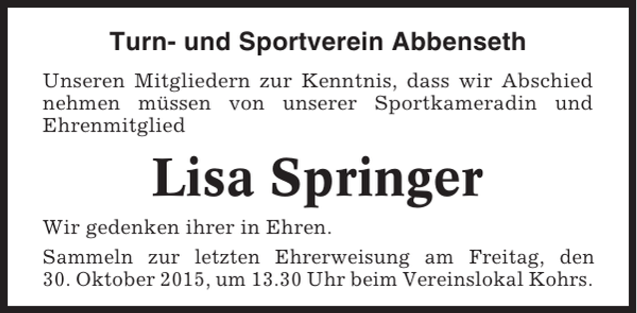 <p>Turn- und Sportverein Abbenseth<br />Unseren Mitgliedern zur Kenntnis, dass wir Abschied<br />nehmen müssen von unserer Sportkameradin und<br />Ehrenmitglied</p><p>Lisa Springer<br />Wir gedenken ihrer in Ehren.<br />Sammeln zur letzten Ehrerweisung am Freitag, den<br />30. Oktober 2015, um 13.30 Uhr beim Vereinslokal Kohrs.</p>