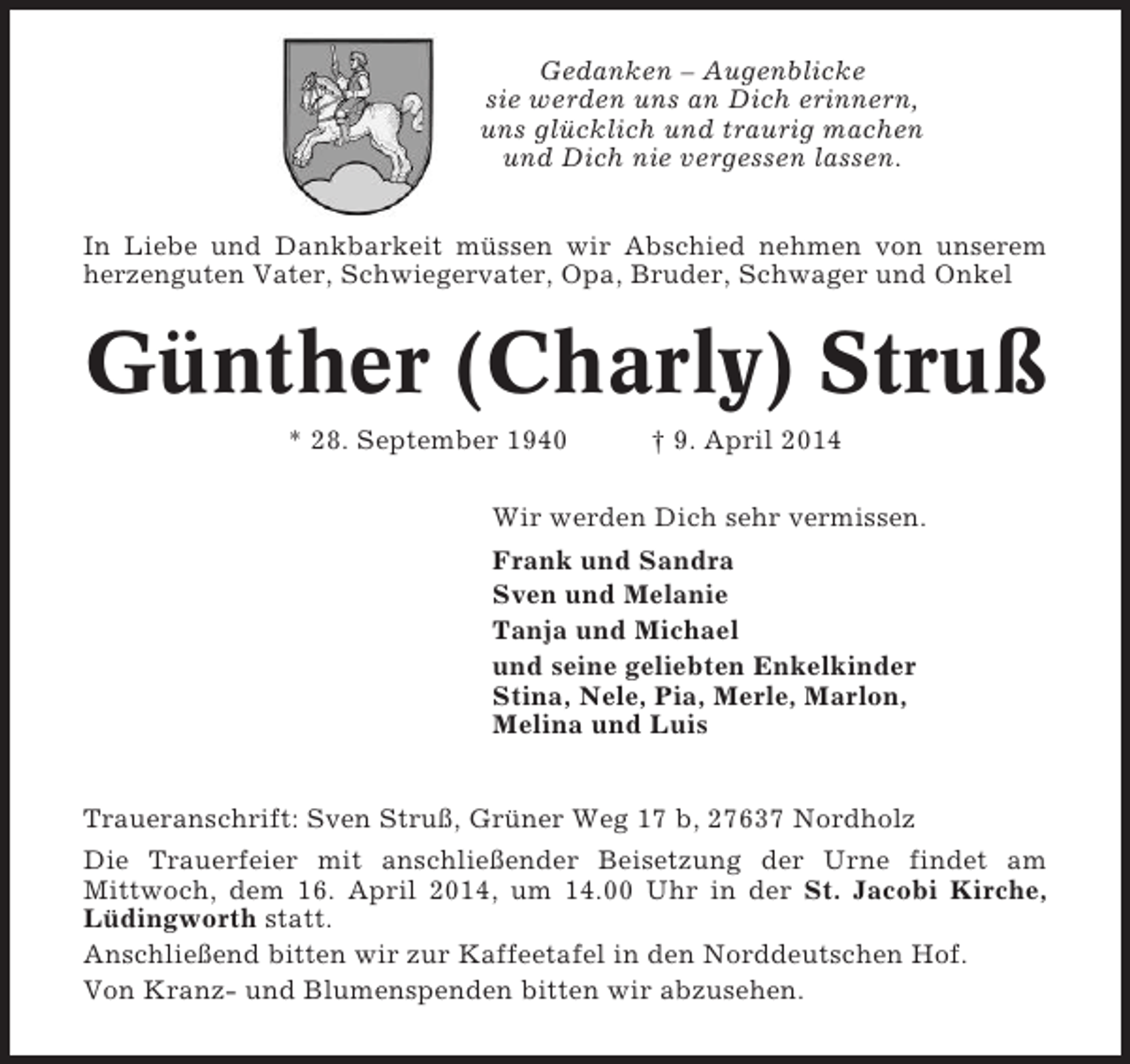 <p>Gedanken – Augenblicke<br />sie werden uns an Dich erinnern,<br />uns glücklich und traurig machen<br />und Dich nie vergessen lassen.<br />In Liebe und Dankbarkeit müssen wir Abschied nehmen von unserem<br />herzenguten Vater, Schwiegervater, Opa, Bruder, Schwager und Onkel</p><p>Günther (Charly) Struß<br />* 28. September 1940</p><p>† 9. April 2014</p><p>Wir werden Dich sehr vermissen.<br />Frank und Sandra<br />Sven und Melanie<br />Tanja und Michael<br />und seine geliebten Enkelkinder<br />Stina, Nele, Pia, Merle, Marlon,<br />Melina und Luis<br />Traueranschrift: Sven Struß, Grüner Weg 17 b, 27637 Nordholz<br />Die Trauerfeier mit anschließender Beisetzung der Urne findet am<br />Mittwoch, dem 16. April 2014, um 14.00 Uhr in der St. Jacobi Kirche,<br />Lüdingworth statt.<br />Anschließend bitten wir zur Kaffeetafel in den Norddeutschen Hof.<br />Von Kranz- und Blumenspenden bitten wir abzusehen.</p>