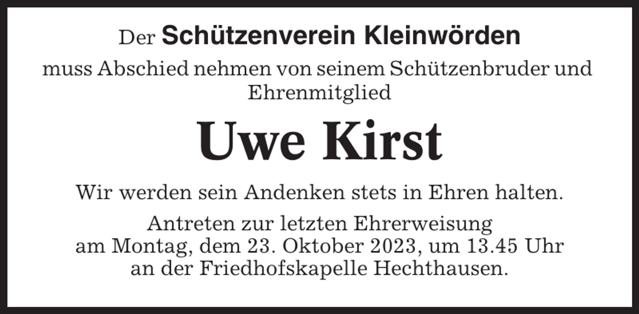 <p>Der Schützenverein</p><p>Kleinwörden</p><p>muss Abschied nehmen von seinem Schützenbruder und<br />Ehrenmitglied</p><p>Uwe Kirst<br />Wir werden sein Andenken stets in Ehren halten.<br />Antreten zur letzten Ehrerweisung<br />am Montag, dem 23. Oktober 2023, um 13.45 Uhr<br />an der Friedhofskapelle Hechthausen.</p>