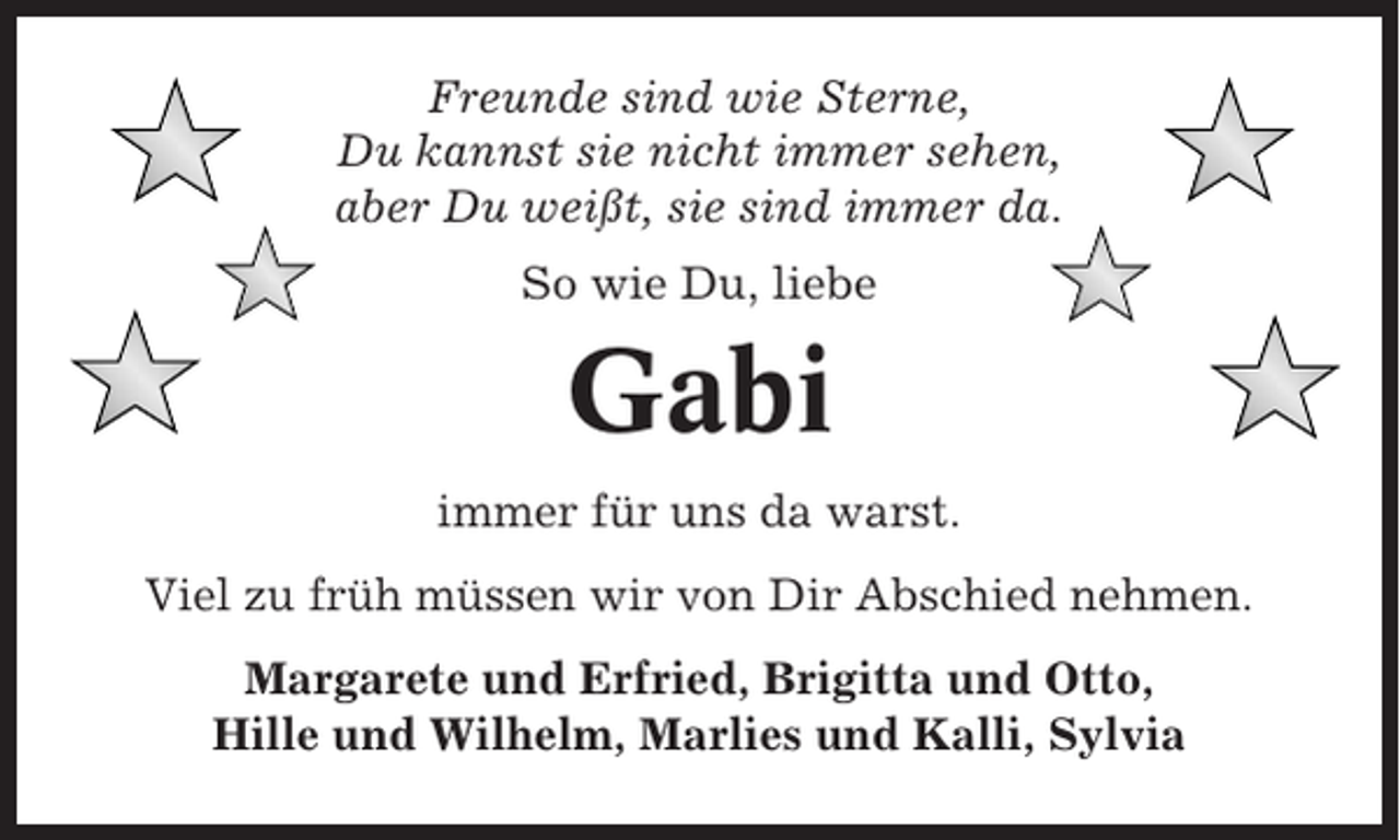 <p>Freunde sind wie Sterne,<br />Du kannst sie nicht immer sehen,<br />aber Du weißt, sie sind immer da.<br />So wie Du, liebe</p><p>Gabi<br />immer für uns da warst.<br />Viel zu früh müssen wir von Dir Abschied nehmen.<br />Margarete und Erfried, Brigitta und Otto,<br />Hille und Wilhelm, Marlies und Kalli, Sylvia</p>