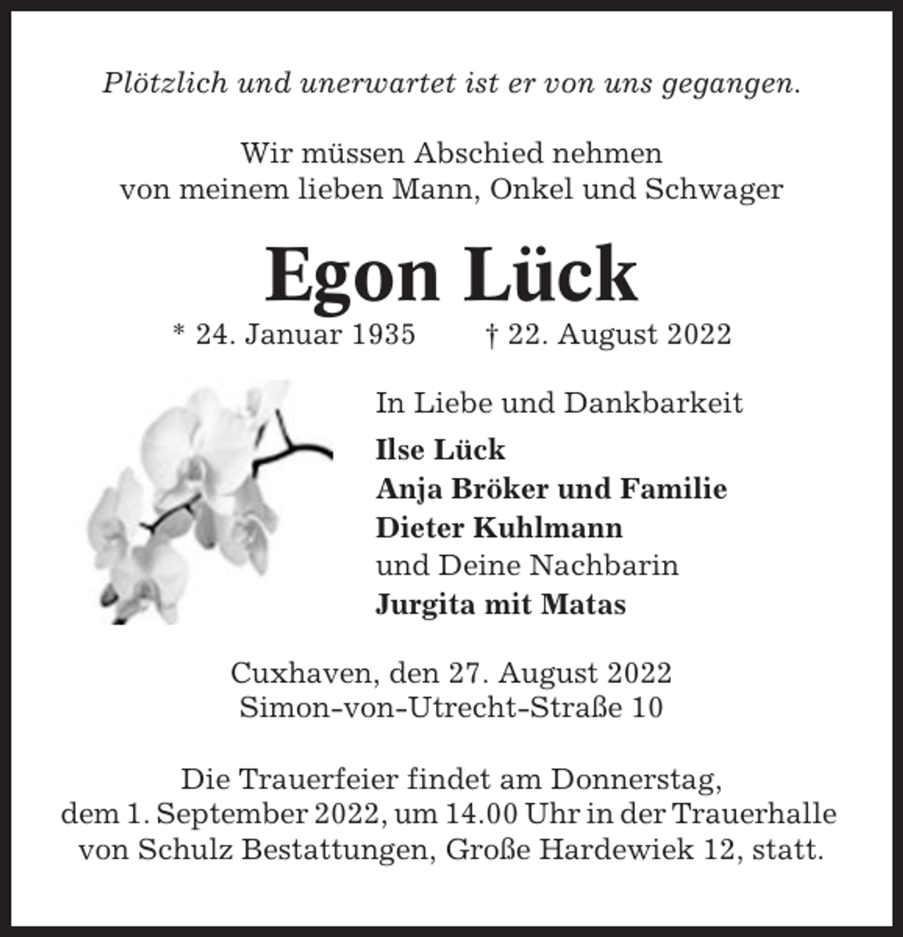 <p>Plötzlich und unerwartet ist er von uns gegangen.<br />Wir müssen Abschied nehmen<br />von meinem lieben Mann, Onkel und Schwager</p><p>Egon Lück<br />* 24. Januar 1935</p><p>† 22. August 2022</p><p>In Liebe und Dankbarkeit<br />Ilse Lück<br />Anja Bröker und Familie<br />Dieter Kuhlmann<br />und Deine Nachbarin<br />Jurgita mit Matas<br />Cuxhaven, den 27. August 2022<br />Simon-von-Utrecht-Straße 10<br />Die Trauerfeier findet am Donnerstag,<br />dem 1. September 2022, um 14.00 Uhr in der Trauerhalle<br />von Schulz Bestattungen, Große Hardewiek 12, statt.</p>