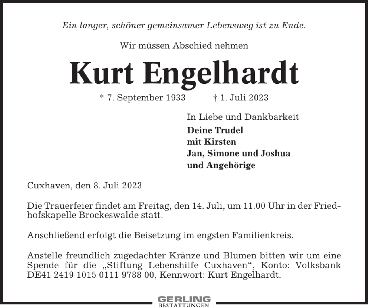<p>Ein langer, schöner gemeinsamer Lebensweg ist zu Ende.<br />Wir müssen Abschied nehmen</p><p>Kurt Engelhardt<br />* 7. September 1933</p><p>† 1. Juli 2023<br />In Liebe und Dankbarkeit<br />Deine Trudel<br />mit Kirsten<br />Jan, Simone und Joshua<br />und Angehörige</p><p>Cuxhaven, den 8. Juli 2023<br />Die Trauerfeier findet am Freitag, den 14. Juli, um 11.00 Uhr in der Friedhofskapelle Brockeswalde statt.<br />Anschließend erfolgt die Beisetzung im engsten Familienkreis.<br />Anstelle freundlich zugedachter Kränze und Blumen bitten wir um eine<br />Spende für die „Stiftung Lebenshilfe Cuxhaven“, Konto: Volksbank<br />DE41 2419 1015 0111 9788 00, Kennwort: Kurt Engelhardt.</p>