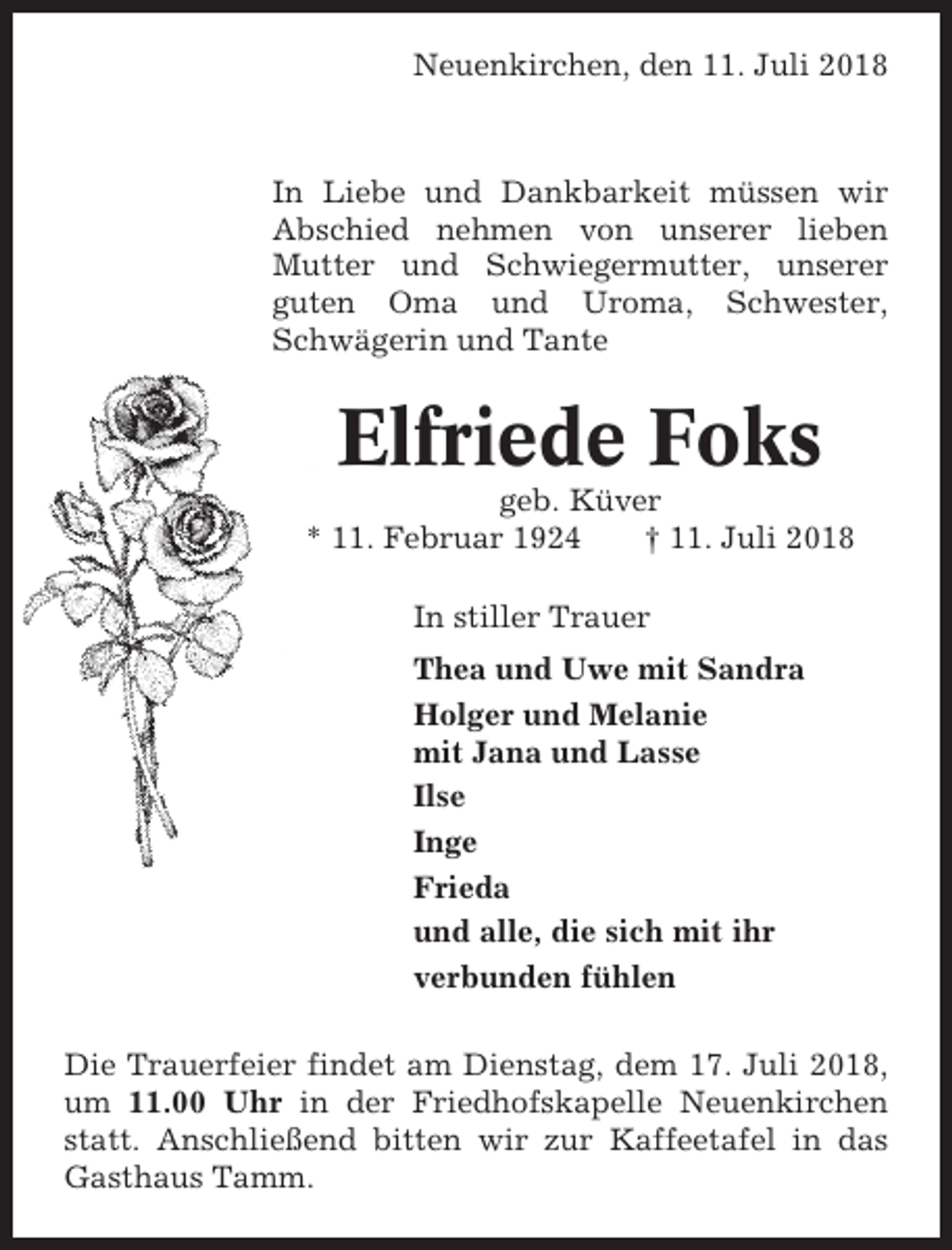 <p>Neuenkirchen, den 11. Juli 2018</p><p>In Liebe und Dankbarkeit müssen wir<br />Abschied nehmen von unserer lieben<br />Mutter und Schwiegermutter, unserer<br />guten Oma und Uroma, Schwester,<br />Schwägerin und Tante</p><p>Elfriede Foks<br />geb. Küver<br />* 11. Februar 1924<br />† 11. Juli 2018<br />In stiller Trauer<br />Thea und Uwe mit Sandra<br />Holger und Melanie<br />mit Jana und Lasse<br />Ilse<br />Inge<br />Frieda<br />und alle, die sich mit ihr<br />verbunden fühlen<br />Die Trauerfeier findet am Dienstag, dem 17. Juli 2018,<br />um 11.00 Uhr in der Friedhofskapelle Neuenkirchen<br />statt. Anschließend bitten wir zur Kaffeetafel in das<br />Gasthaus Tamm.</p>