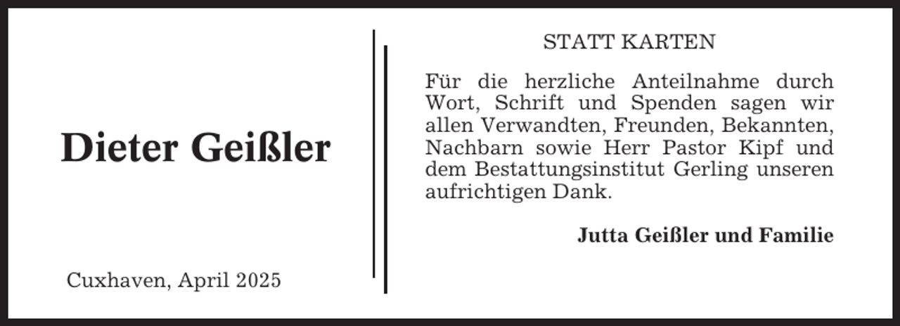 <p>STATT KARTEN</p><p>Dieter Geißler</p><p>Für die herzliche Anteilnahme durch<br />Wort, Schrift und Spenden sagen wir<br />allen Verwandten, Freunden, Bekannten,<br />Nachbarn sowie Herr Pastor Kipf und<br />dem Bestattungsinstitut Gerling unseren<br />aufrichtigen Dank.<br />Jutta Geißler und Familie</p><p>Cuxhaven, April 2025</p>