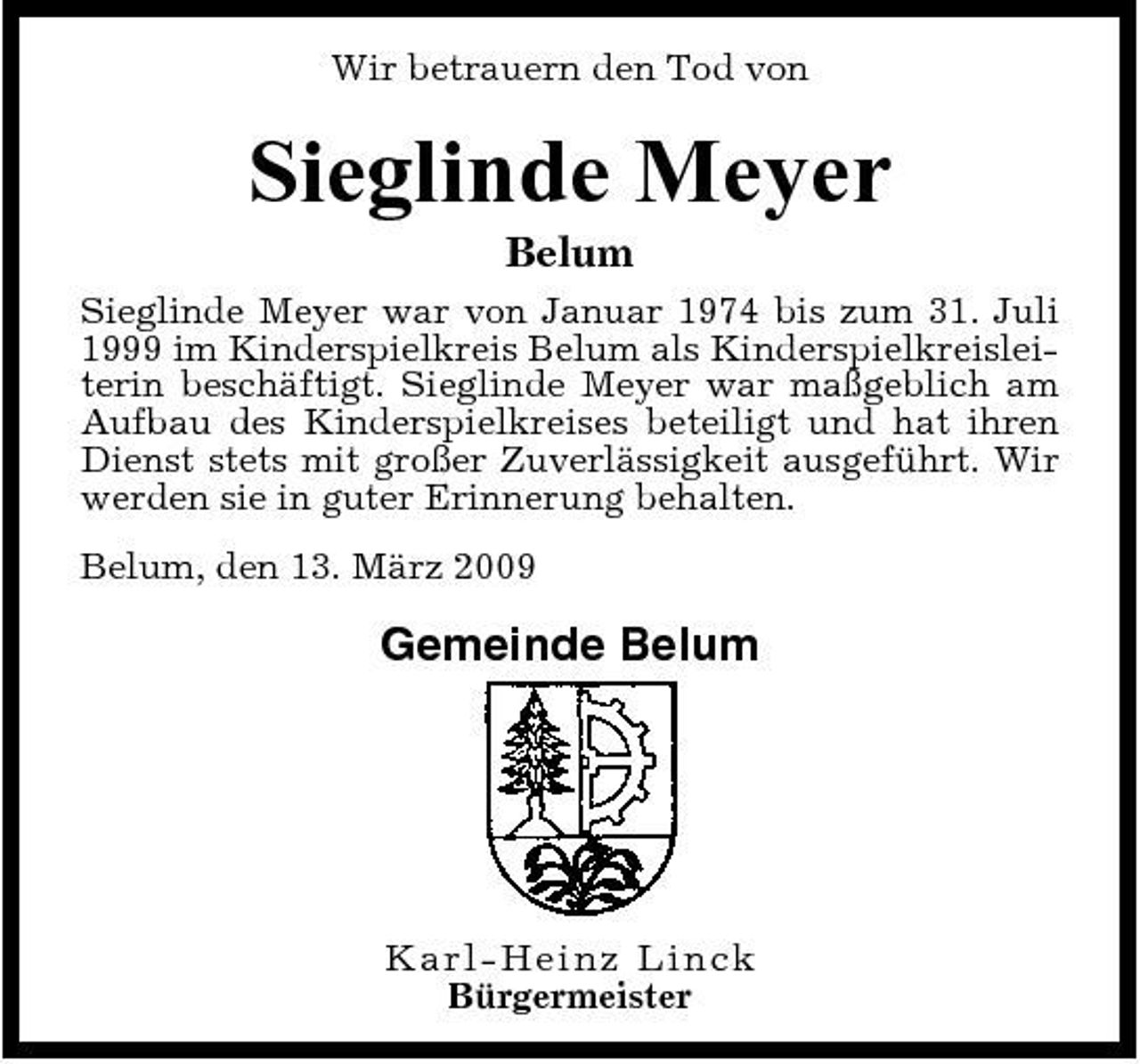 <p>Wir betrauern den Tod von</p><p>Sieglinde Meyer<br />Belum<br />Sieglinde Meyer war von Januar 1974 bis zum 31. Juli 1999 im Kinderspielkreis Belum als Kinderspielkreisleiterin beschäftigt. Sieglinde Meyer war maßgeblich am Aufbau des Kinderspielkreises beteiligt und hat ihren Dienst stets mit großer Zuverlässigkeit ausgeführt. Wir werden sie in guter Erinnerung behalten. Belum, den 13. März 2009</p><p>Gemeinde Belum</p><p>Kar l- Hei nz Li nc k Bürgermeister</p>
