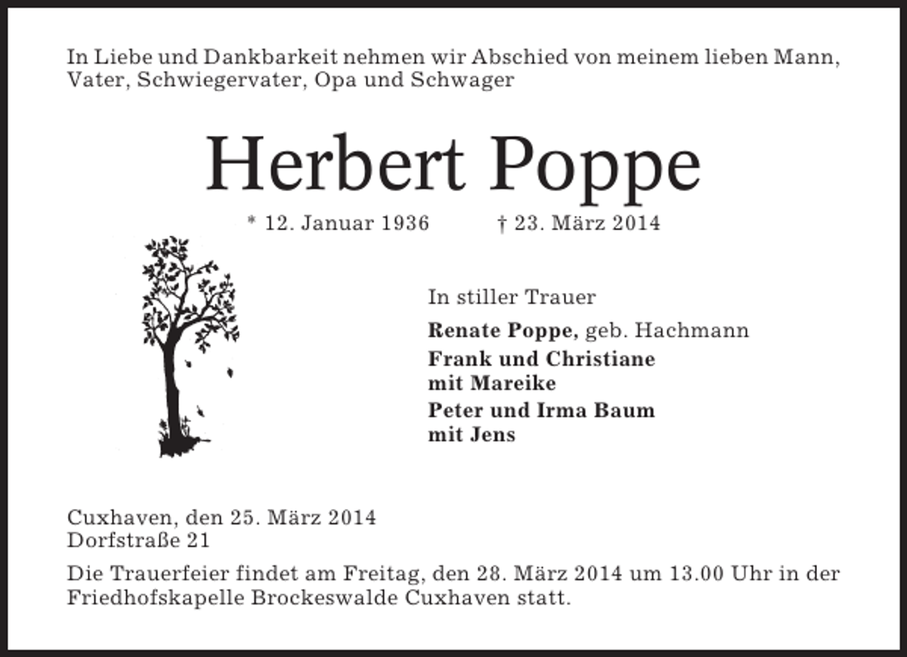 <p>In Liebe und Dankbarkeit nehmen wir Abschied von meinem lieben Mann,<br />Vater, Schwiegervater, Opa und Schwager</p><p>Herbert Poppe<br />* 12. Januar 1936</p><p>† 23. März 2014</p><p>In stiller Trauer<br />Renate Poppe, geb. Hachmann<br />Frank und Christiane<br />mit Mareike<br />Peter und Irma Baum<br />mit Jens</p><p>Cuxhaven, den 25. März 2014<br />Dorfstraße 21<br />Die Trauerfeier findet am Freitag, den 28. März 2014 um 13.00 Uhr in der<br />Friedhofskapelle Brockeswalde Cuxhaven statt.</p>