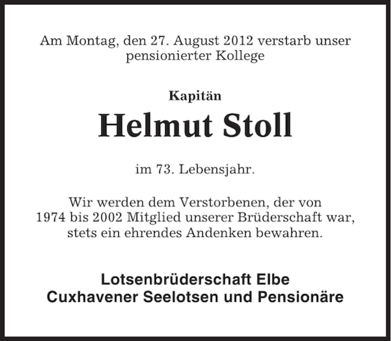 <p>Am Montag, den 27. August 2012 verstarb unser<br />pensionierter Kollege<br />Kapitän</p><p>Helmut Stoll<br />im 73. Lebensjahr.<br />Wir werden dem Verstorbenen, der von<br />1974 bis 2002 Mitglied unserer Brüderschaft war,<br />stets ein ehrendes Andenken bewahren.</p><p>Lotsenbrüderschaft Elbe<br />Cuxhavener Seelotsen und Pensionäre</p>