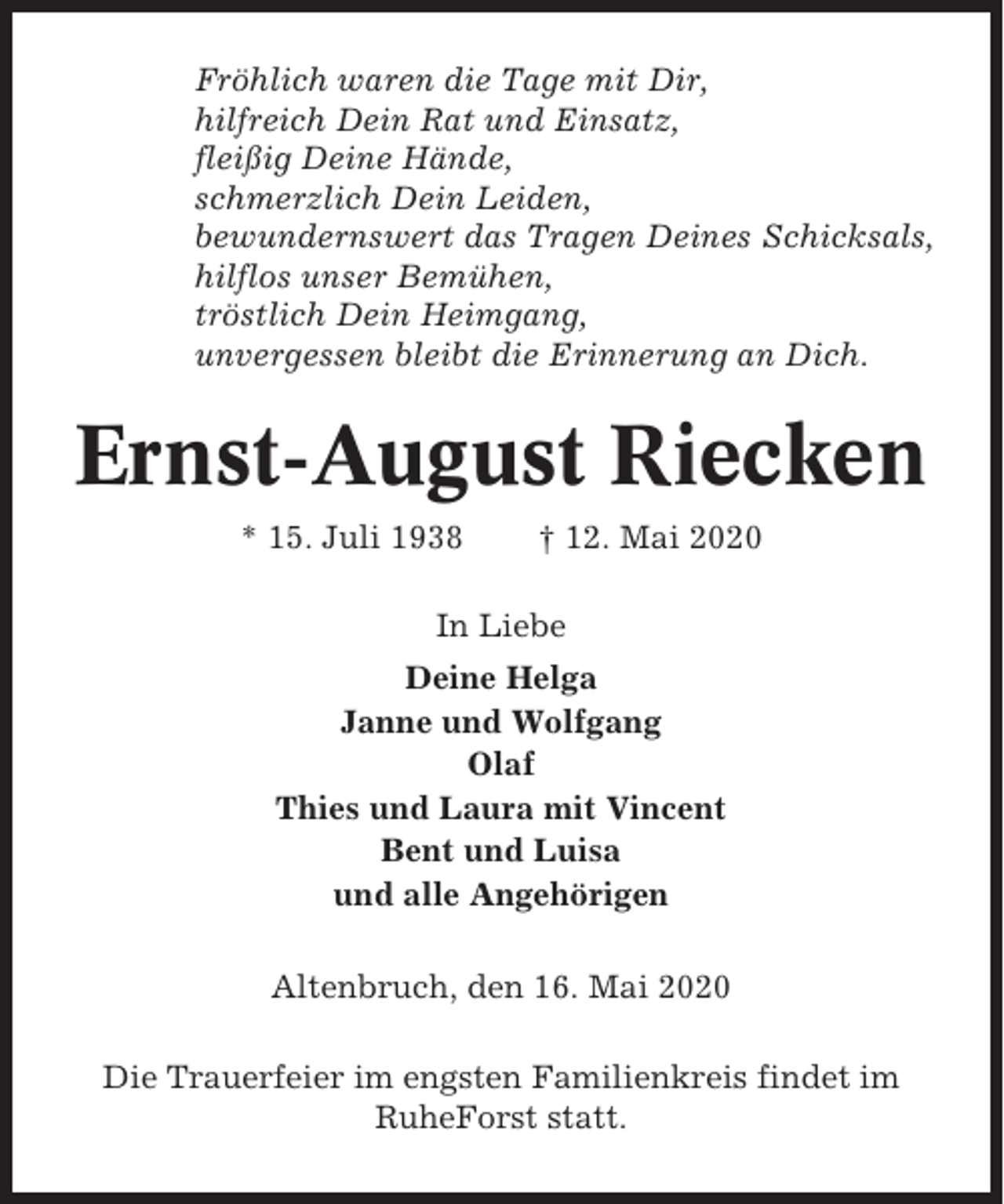 <p>Fröhlich waren die Tage mit Dir,<br />hilfreich Dein Rat und Einsatz,<br />fleißig Deine Hände,<br />schmerzlich Dein Leiden,<br />bewundernswert das Tragen Deines Schicksals,<br />hilflos unser Bemühen,<br />tröstlich Dein Heimgang,<br />unvergessen bleibt die Erinnerung an Dich.</p><p>Ernst-August Riecken<br />* 15. Juli 1938</p><p>† 12. Mai 2020</p><p>In Liebe<br />Deine Helga<br />Janne und Wolfgang<br />Olaf<br />Thies und Laura mit Vincent<br />Bent und Luisa<br />und alle Angehörigen<br />Altenbruch, den 16. Mai 2020<br />Die Trauerfeier im engsten Familienkreis findet im<br />RuheForst statt.</p>