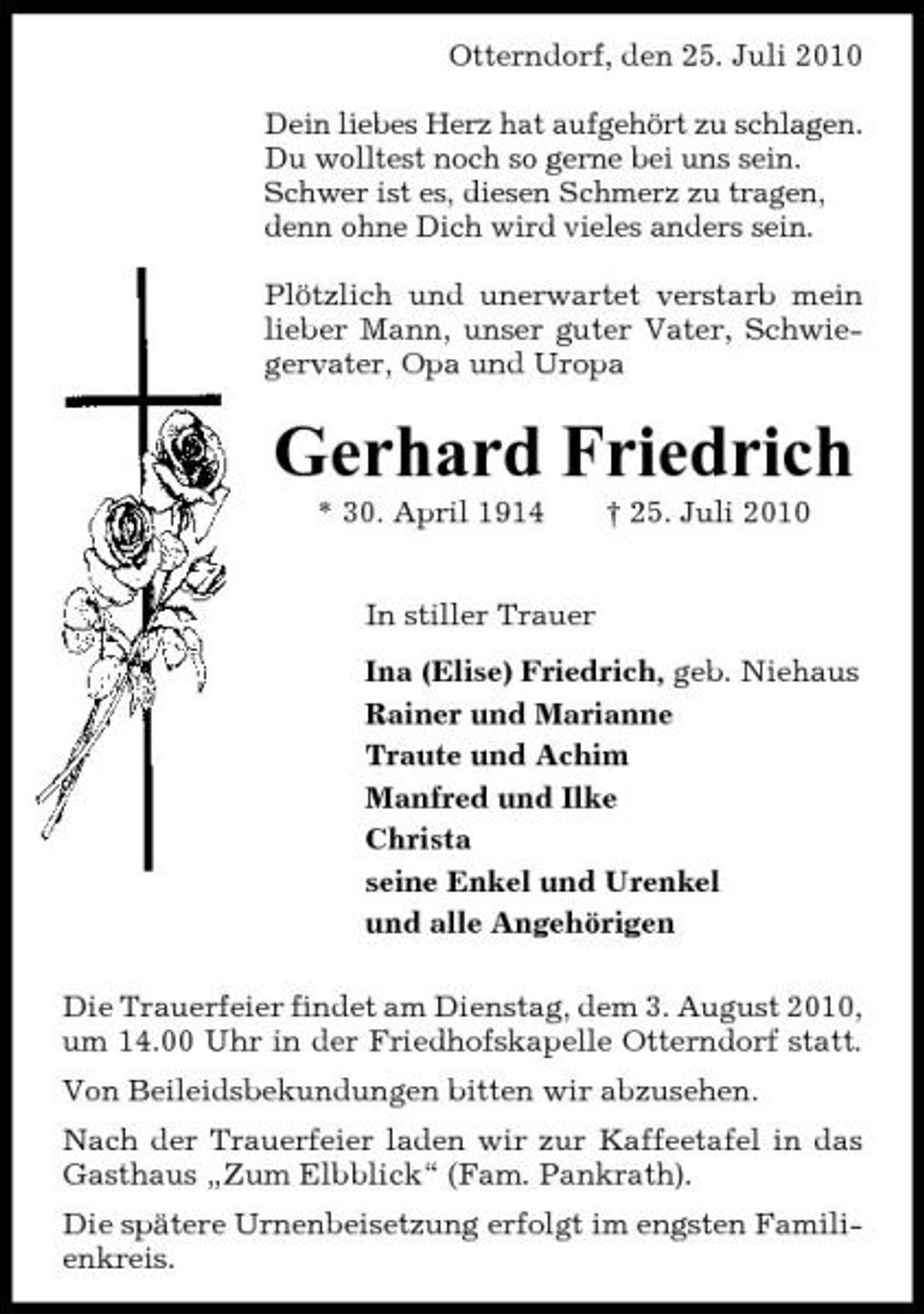 <p>Otterndorf, den 25. Juli 2010 Dein liebes Herz hat aufgehört zu schlagen. Du wolltest noch so gerne bei uns sein. Schwer ist es, diesen Schmerz zu tragen, denn ohne Dich wird vieles anders sein. Plötzlich und unerwartet verstarb mein lieber Mann, unser guter Vater, Schwiegervater, Opa und Uropa</p><p>Gerhard Friedrich<br />* 30. April 1914 In stiller Trauer Ina (Elise) Friedrich, geb. Niehaus Rainer und Marianne Traute und Achim Manfred und Ilke Christa seine Enkel und Urenkel und alle Angehörigen Die Trauerfeier findet am Dienstag, dem 3. August 2010, um 14.00 Uhr in der Friedhofskapelle Otterndorf statt. Von Beileidsbekundungen bitten wir abzusehen. Nach der Trauerfeier laden wir zur Kaffeetafel in das Gasthaus „Zum Elbblick“ (Fam. Pankrath). Die spätere Urnenbeisetzung erfolgt im engsten Familienkreis. † 25. Juli 2010</p>
