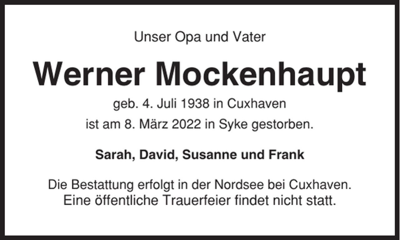 <p>Unser Opa und Vater</p><p>Werner Mockenhaupt<br />geb. 4. Juli 1938 in Cuxhaven<br />ist am 8. März 2022 in Syke gestorben.<br />Sarah, David, Susanne und Frank<br />Die Bestattung erfolgt in der Nordsee bei Cuxhaven.</p><p>Eine öffentliche Trauerfeier findet nicht statt.</p>