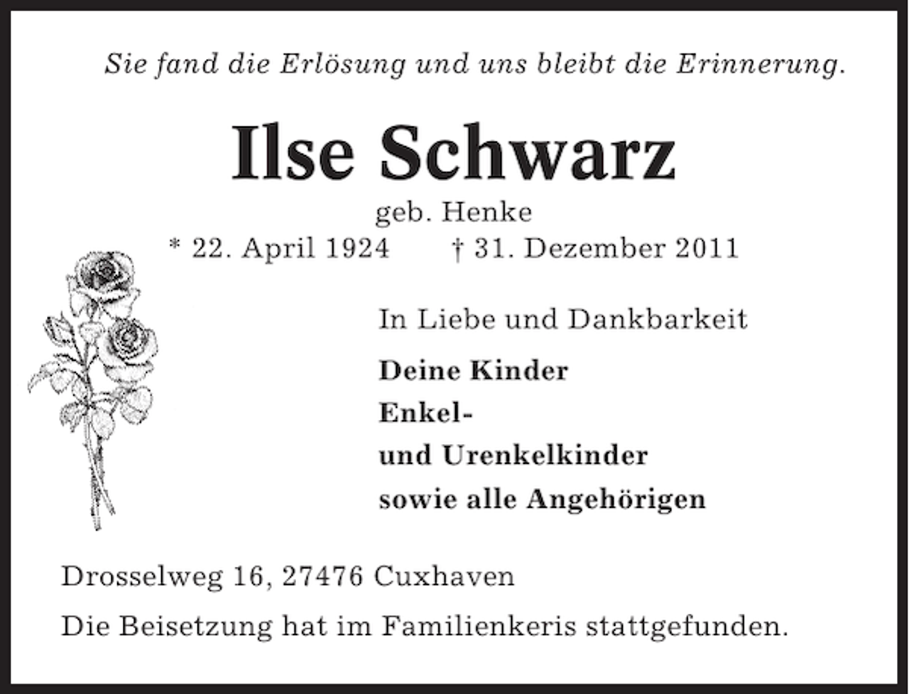 <p>Sie fand die Erlösung und uns bleibt die Erinnerung.</p><p>Ilse Schwarz<br />geb. Henke<br />* 22. April 1924<br />† 31. Dezember 2011<br />In Liebe und Dankbarkeit<br />Deine Kinder<br />Enkelund Urenkelkinder<br />sowie alle Angehörigen<br />Drosselweg 16, 27476 Cuxhaven<br />Die Beisetzung hat im Familienkeris stattgefunden.</p>