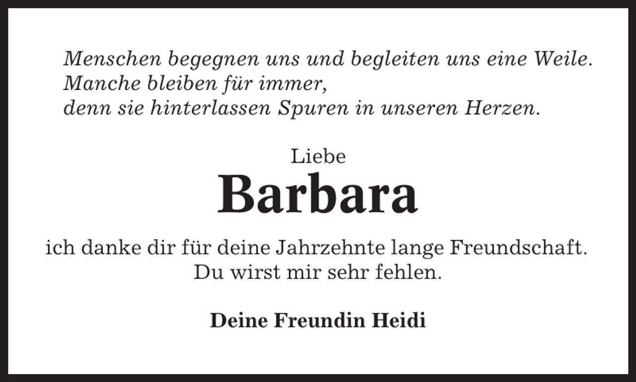 <p>Menschen begegnen uns und begleiten uns eine Weile.<br />Manche bleiben für immer,<br />denn sie hinterlassen Spuren in unseren Herzen.<br />Liebe</p><p>Barbara<br />ich danke dir für deine Jahrzehnte lange Freundschaft.<br />Du wirst mir sehr fehlen.<br />Deine Freundin Heidi</p>