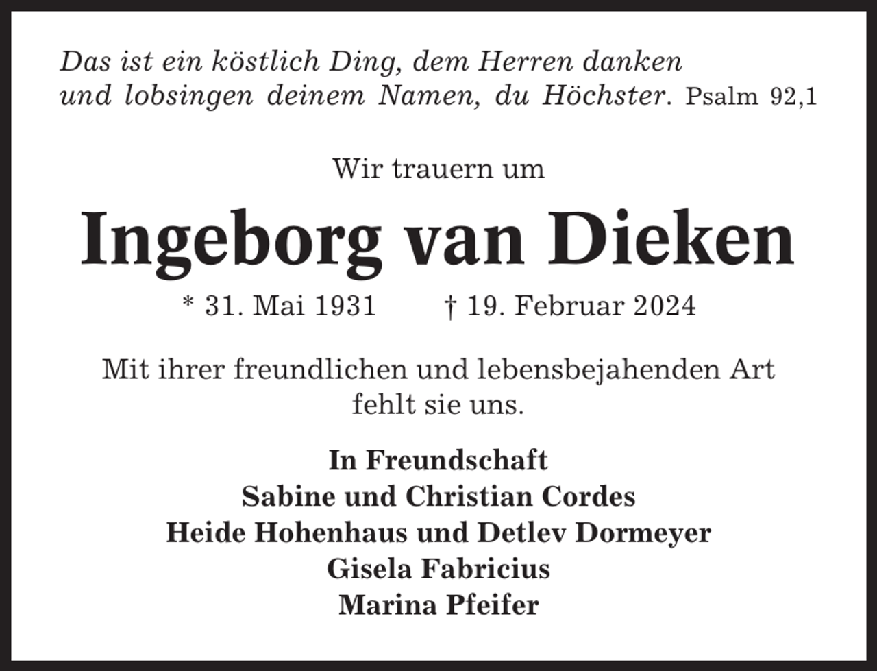 <p>Das ist ein köstlich Ding, dem Herren danken<br />und lobsingen deinem Namen, du Höchster. Psalm 92,1<br />Wir trauern um</p><p>Ingeborg van Dieken<br />* 31. Mai 1931</p><p>† 19. Februar 2024</p><p>Mit ihrer freundlichen und lebensbejahenden Art<br />fehlt sie uns.<br />In Freundschaft<br />Sabine und Christian Cordes<br />Heide Hohenhaus und Detlev Dormeyer<br />Gisela Fabricius<br />Marina Pfeifer</p>