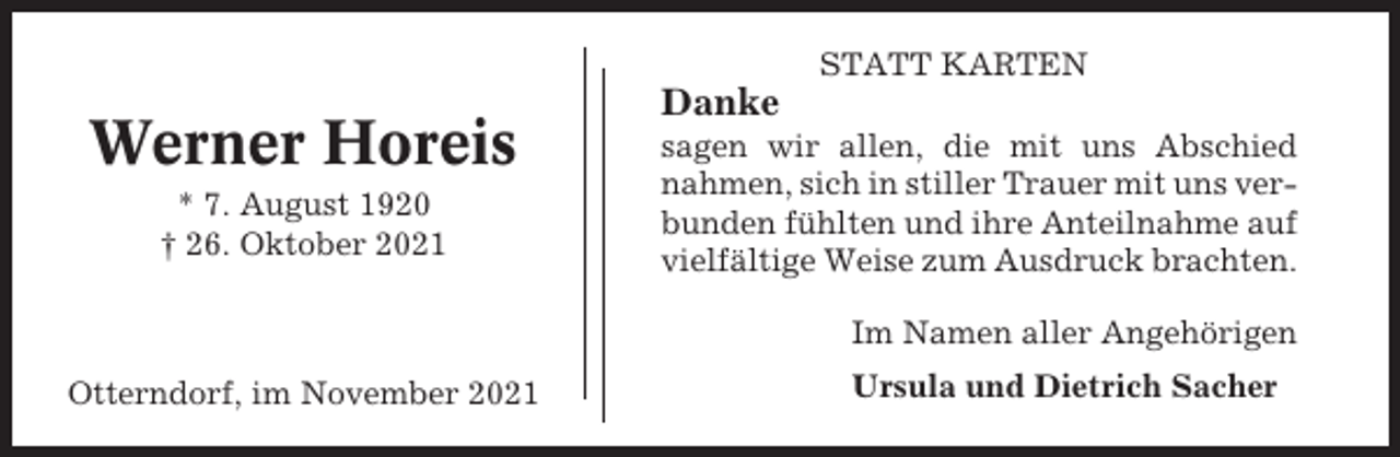 <p>STATT KARTEN</p><p>Werner Horeis<br />* 7. August 1920<br />† 26. Oktober 2021</p><p>Danke<br />sagen wir allen, die mit uns Abschied<br />nahmen, sich in stiller Trauer mit uns verbunden fühlten und ihre Anteilnahme auf<br />vielfältige Weise zum Ausdruck brachten.<br />Im Namen aller Angehörigen</p><p>Otterndorf, im November 2021</p><p>Ursula und Dietrich Sacher</p>