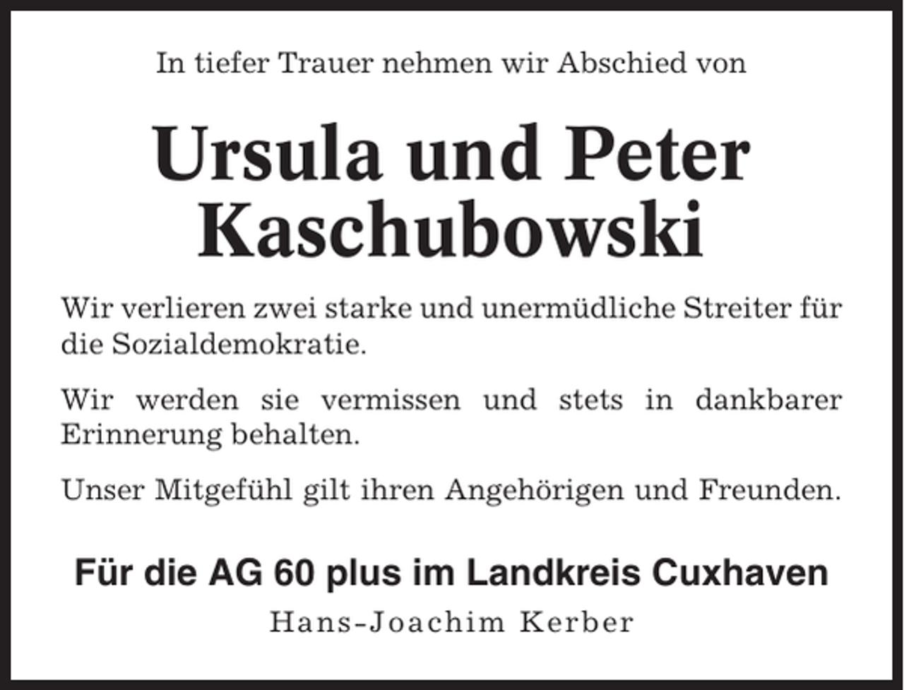 <p>In tiefer Trauer nehmen wir Abschied von</p><p>Ursula und Peter<br />Kaschubowski<br />Wir verlieren zwei starke und unermüdliche Streiter für<br />die Sozialdemokratie.<br />Wir werden sie vermissen und stets in dankbarer<br />Erinnerung behalten.<br />Unser Mitgefühl gilt ihren Angehörigen und Freunden.</p><p>Für die AG 60 plus im Landkreis Cuxhaven<br />Hans-Joachim Kerber</p>
