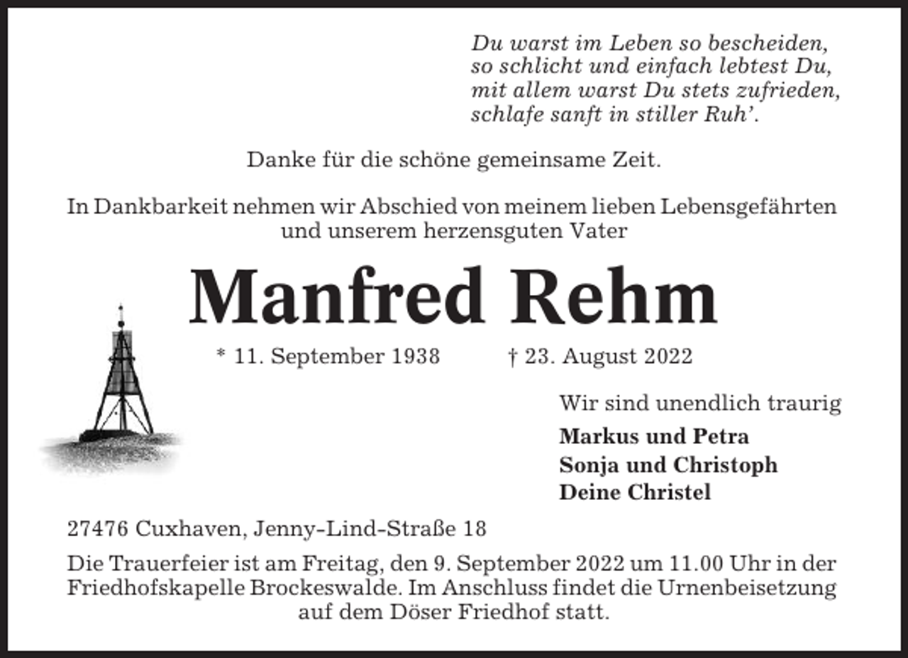<p>Du warst im Leben so bescheiden,<br />so schlicht und einfach lebtest Du,<br />mit allem warst Du stets zufrieden,<br />schlafe sanft in stiller Ruh’.<br />Danke für die schöne gemeinsame Zeit.<br />In Dankbarkeit nehmen wir Abschied von meinem lieben Lebensgefährten<br />und unserem herzensguten Vater</p><p>Manfred Rehm<br />* 11. September 1938</p><p>† 23. August 2022<br />Wir sind unendlich traurig<br />Markus und Petra<br />Sonja und Christoph<br />Deine Christel</p><p>27476 Cuxhaven, Jenny-Lind-Straße 18<br />Die Trauerfeier ist am Freitag, den 9. September 2022 um 11.00 Uhr in der<br />Friedhofskapelle Brockeswalde. Im Anschluss findet die Urnenbeisetzung<br />auf dem Döser Friedhof statt.</p>
