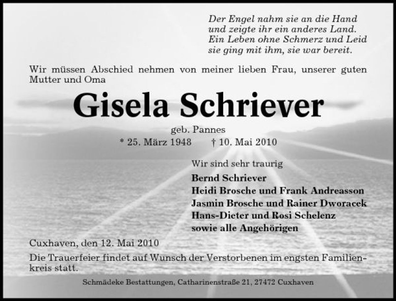 <p>Der Engel nahm sie an die Hand und zeigte ihr ein anderes Land. Ein Leben ohne Schmerz und Leid sie ging mit ihm, sie war bereit. Wir müssen Abschied nehmen von meiner lieben Frau, unserer guten Mutter und Oma</p><p>Gisela Schriever<br />geb. Pannes * 25. März 1948 † 10. Mai 2010<br />Wir sind sehr traurig</p><p>Bernd Schriever Heidi Brosche und Frank Andreasson Jasmin Brosche und Rainer Dworacek Hans-Dieter und Rosi Schelenz sowie alle Angehörigen Cuxhaven, den 12. Mai 2010 Die Trauerfeier findet auf Wunsch der Verstorbenen im engsten Familienkreis statt.<br />Schmädeke Bestattungen, Catharinenstraße 21, 27472 Cuxhaven</p>