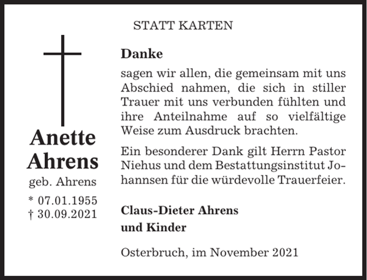 <p>STATT KARTEN</p><p>Danke</p><p>Anette<br />Ahrens<br />geb. Ahrens<br />* 07.01.1955<br />† 30.09.2021</p><p>sagen wir allen, die gemeinsam mit uns<br />Abschied nahmen, die sich in stiller<br />Trauer mit uns verbunden fühlten und<br />ihre Anteilnahme auf so vielfältige<br />Weise zum Ausdruck brachten.<br />Ein besonderer Dank gilt Herrn Pastor<br />Niehus und dem Bestattungsinstitut Johannsen für die würdevolle Trauerfeier.<br />Claus-Dieter Ahrens<br />und Kinder<br />Osterbruch, im November 2021</p>
