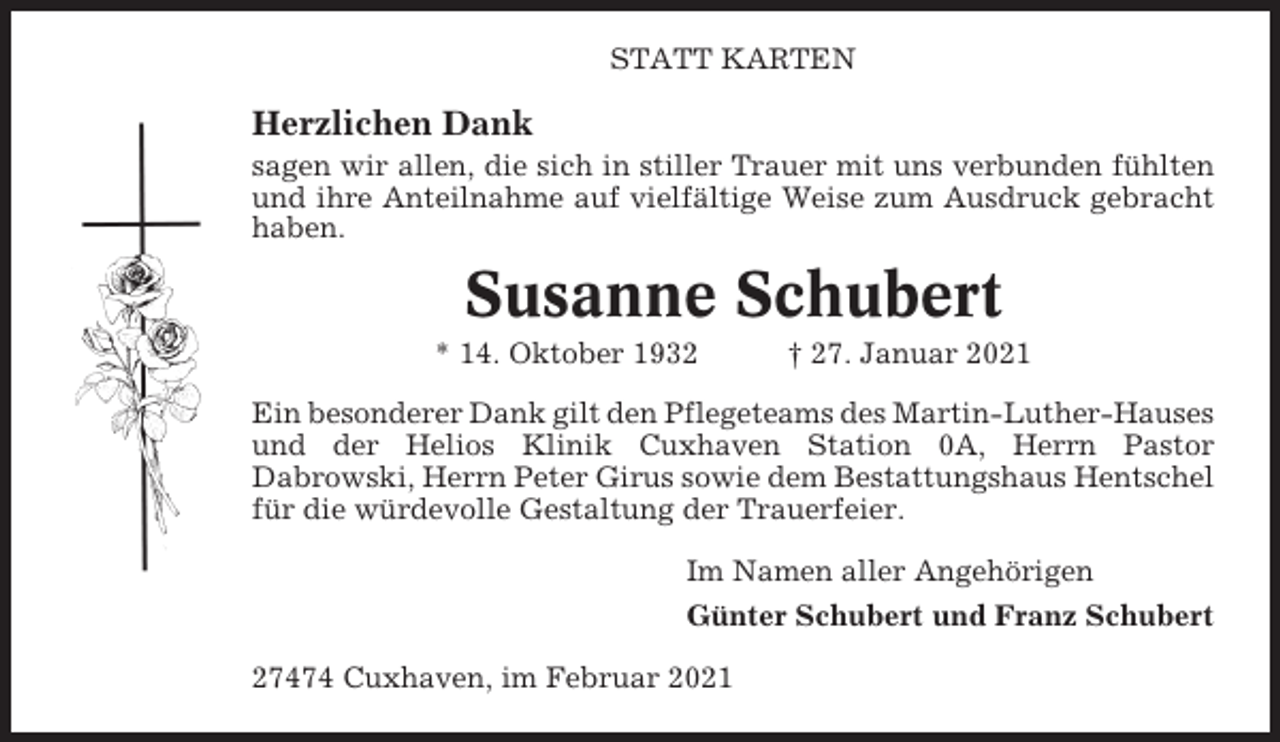<p>STATT KARTEN</p><p>Herzlichen Dank<br />sagen wir allen, die sich in stiller Trauer mit uns verbunden fühlten<br />und ihre Anteilnahme auf vielfältige Weise zum Ausdruck gebracht<br />haben.</p><p>Susanne Schubert<br />* 14. Oktober 1932</p><p>† 27. Januar 2021</p><p>Ein besonderer Dank gilt den Pflegeteams des Martin-Luther-Hauses<br />und der Helios Klinik Cuxhaven Station 0A, Herrn Pastor<br />Dabrowski, Herrn Peter Girus sowie dem Bestattungshaus Hentschel<br />für die würdevolle Gestaltung der Trauerfeier.<br />Im Namen aller Angehörigen<br />Günter Schubert und Franz Schubert<br />27474 Cuxhaven, im Februar 2021</p>