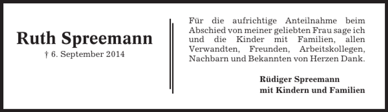 <p>Ruth Spreemann<br />† 6. September 2014</p><p>Für die aufrichtige Anteilnahme beim<br />Abschied von meiner geliebten Frau sage ich<br />und die Kinder mit Familien, allen<br />Verwandten, Freunden, Arbeitskollegen,<br />Nachbarn und Bekannten von Herzen Dank.<br />Rüdiger Spreemann<br />mit Kindern und Familien</p>