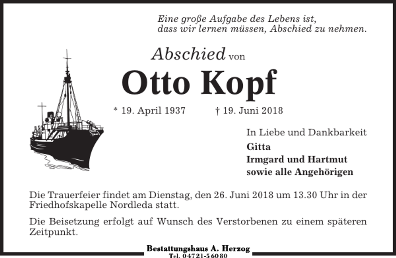 <p>Eine große Aufgabe des Lebens ist,<br />dass wir lernen müssen, Abschied zu nehmen.</p><p>Abschied von</p><p>Otto Kopf<br />* 19. April 1937</p><p>† 19. Juni 2018<br />In Liebe und Dankbarkeit<br />Gitta<br />Irmgard und Hartmut<br />sowie alle Angehörigen</p><p>Die Trauerfeier findet am Dienstag, den 26. Juni 2018 um 13.30 Uhr in der<br />Friedhofskapelle Nordleda statt.<br />Die Beisetzung erfolgt auf Wunsch des Verstorbenen zu einem späteren<br />Zeitpunkt.</p>