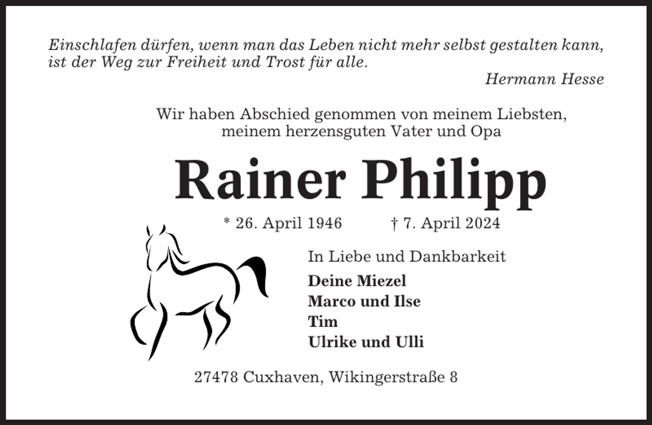 <p>Einschlafen dürfen, wenn man das Leben nicht mehr selbst gestalten kann,<br />ist der Weg zur Freiheit und Trost für alle.<br />Hermann Hesse<br />Wir haben Abschied genommen von meinem Liebsten,<br />meinem herzensguten Vater und Opa</p><p>Rainer Philipp<br />* 26. April 1946</p><p>† 7. April 2024</p><p>In Liebe und Dankbarkeit<br />Deine Miezel<br />Marco und Ilse<br />Tim<br />Ulrike und Ulli<br />27478 Cuxhaven, Wikingerstraße 8</p>