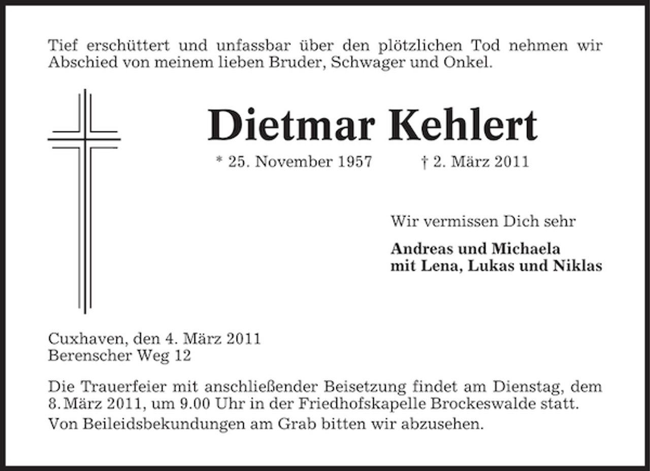 <p>Tief erschüttert und unfassbar über den plötzlichen Tod nehmen wir Abschied von meinem lieben Bruder, Schwager und Onkel.</p><p>Dietmar Kehlert<br />* 25. November 1957 † 2. März 2011 Wir vermissen Dich sehr Andreas und Michaela mit Lena, Lukas und Niklas</p><p>Cuxhaven, den 4. März 2011 Berenscher Weg 12 Die Trauerfeier mit anschließender Beisetzung findet am Dienstag, dem 8. März 2011, um 9.00 Uhr in der Friedhofskapelle Brockeswalde statt. Von Beileidsbekundungen am Grab bitten wir abzusehen.</p>
