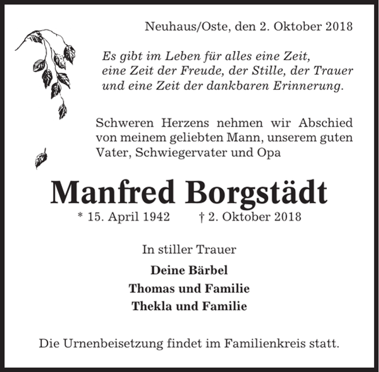 <p>Neuhaus/Oste, den 2. Oktober 2018<br />Es gibt im Leben für alles eine Zeit,<br />eine Zeit der Freude, der Stille, der Trauer<br />und eine Zeit der dankbaren Erinnerung.<br />Schweren Herzens nehmen wir Abschied<br />von meinem geliebten Mann, unserem guten<br />Vater, Schwiegervater und Opa</p><p>Manfred Borgstädt<br />* 15. April 1942</p><p>† 2. Oktober 2018</p><p>In stiller Trauer<br />Deine Bärbel<br />Thomas und Familie<br />Thekla und Familie<br />Die Urnenbeisetzung findet im Familienkreis statt.</p>