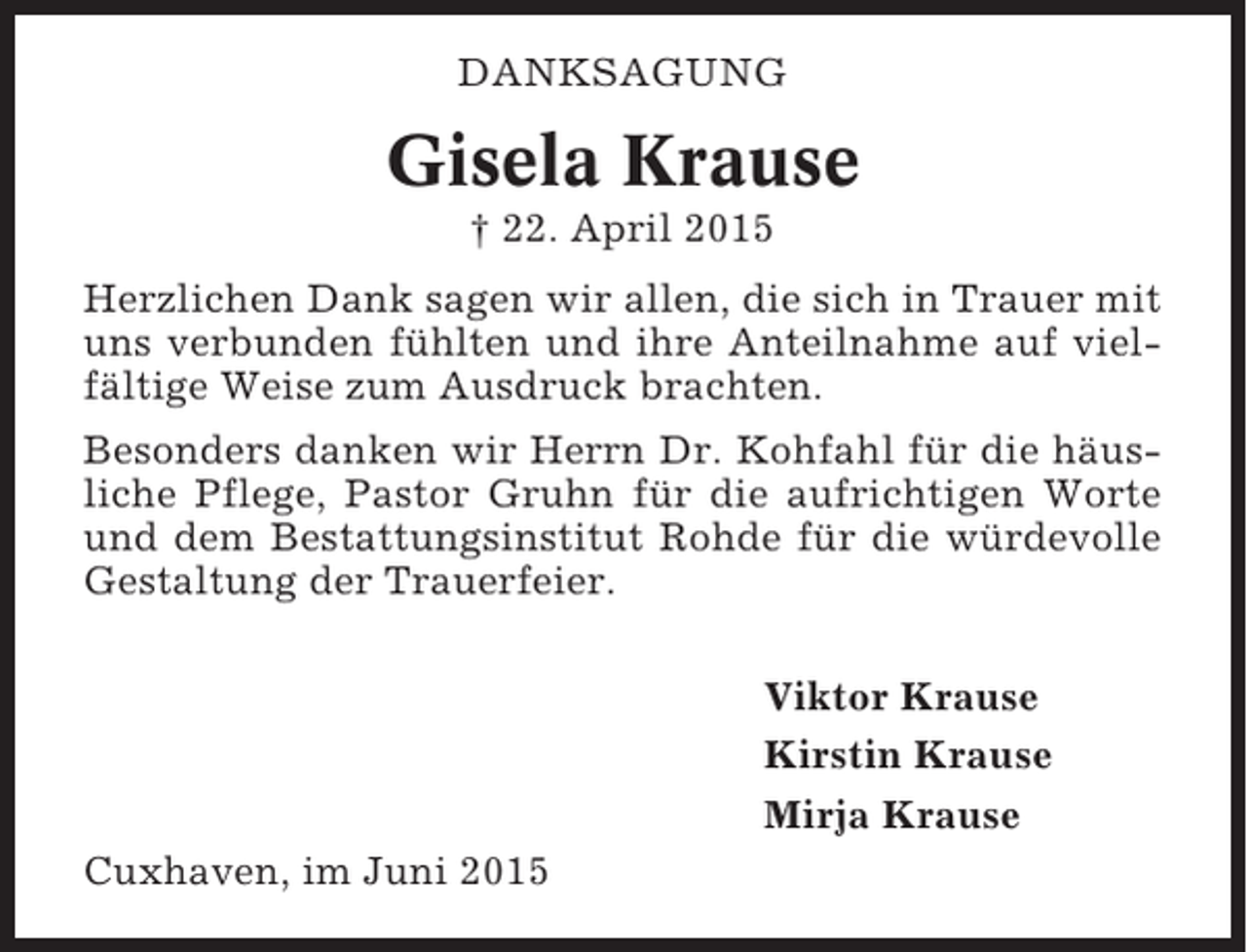 <p>DANKSAGUNG</p><p>Gisela Krause<br />† 22. April 2015<br />Herzlichen Dank sagen wir allen, die sich in Trauer mit<br />uns verbunden fühlten und ihre Anteilnahme auf vielfältige Weise zum Ausdruck brachten.<br />Besonders danken wir Herrn Dr. Kohfahl für die häusliche Pflege, Pastor Gruhn für die aufrichtigen Worte<br />und dem Bestattungsinstitut Rohde für die würdevolle<br />Gestaltung der Trauerfeier.<br />Viktor Krause<br />Kirstin Krause<br />Mirja Krause<br />Cuxhaven, im Juni 2015</p>