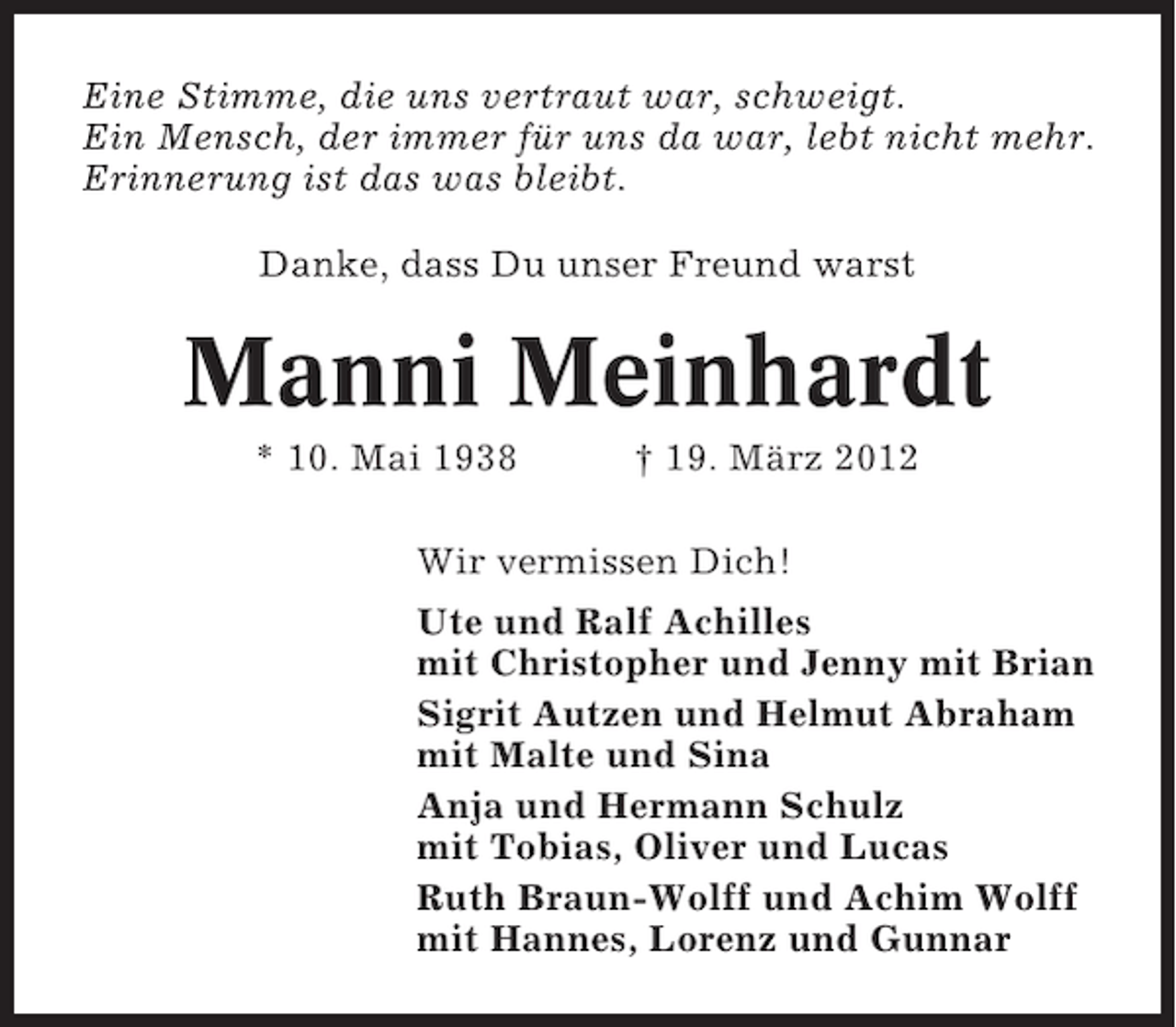 <p>Eine Stimme, die uns vertraut war, schweigt.<br />Ein Mensch, der immer für uns da war, lebt nicht mehr.<br />Erinnerung ist das was bleibt.<br />Danke, dass Du unser Freund warst</p><p>Manni Meinhardt<br />* 10. Mai 1938</p><p>† 19. März 2012</p><p>Wir vermissen Dich!<br />Ute und Ralf Achilles<br />mit Christopher und Jenny mit Brian<br />Sigrit Autzen und Helmut Abraham<br />mit Malte und Sina<br />Anja und Hermann Schulz<br />mit Tobias, Oliver und Lucas<br />Ruth Braun-Wolff und Achim Wolff<br />mit Hannes, Lorenz und Gunnar</p>