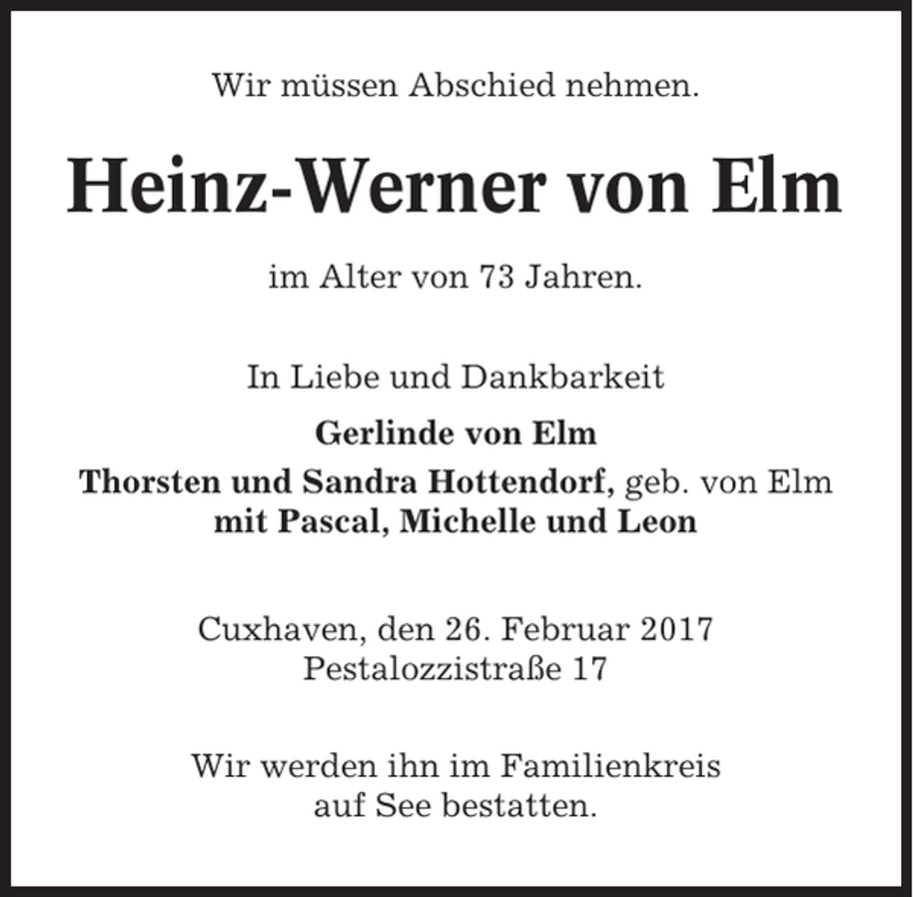 <p>Wir müssen Abschied nehmen.</p><p>Heinz-Werner von Elm<br />im Alter von 73 Jahren.<br />In Liebe und Dankbarkeit<br />Gerlinde von Elm<br />Thorsten und Sandra Hottendorf, geb. von Elm<br />mit Pascal, Michelle und Leon<br />Cuxhaven, den 26. Februar 2017<br />Pestalozzistraße 17<br />Wir werden ihn im Familienkreis<br />auf See bestatten.</p>
