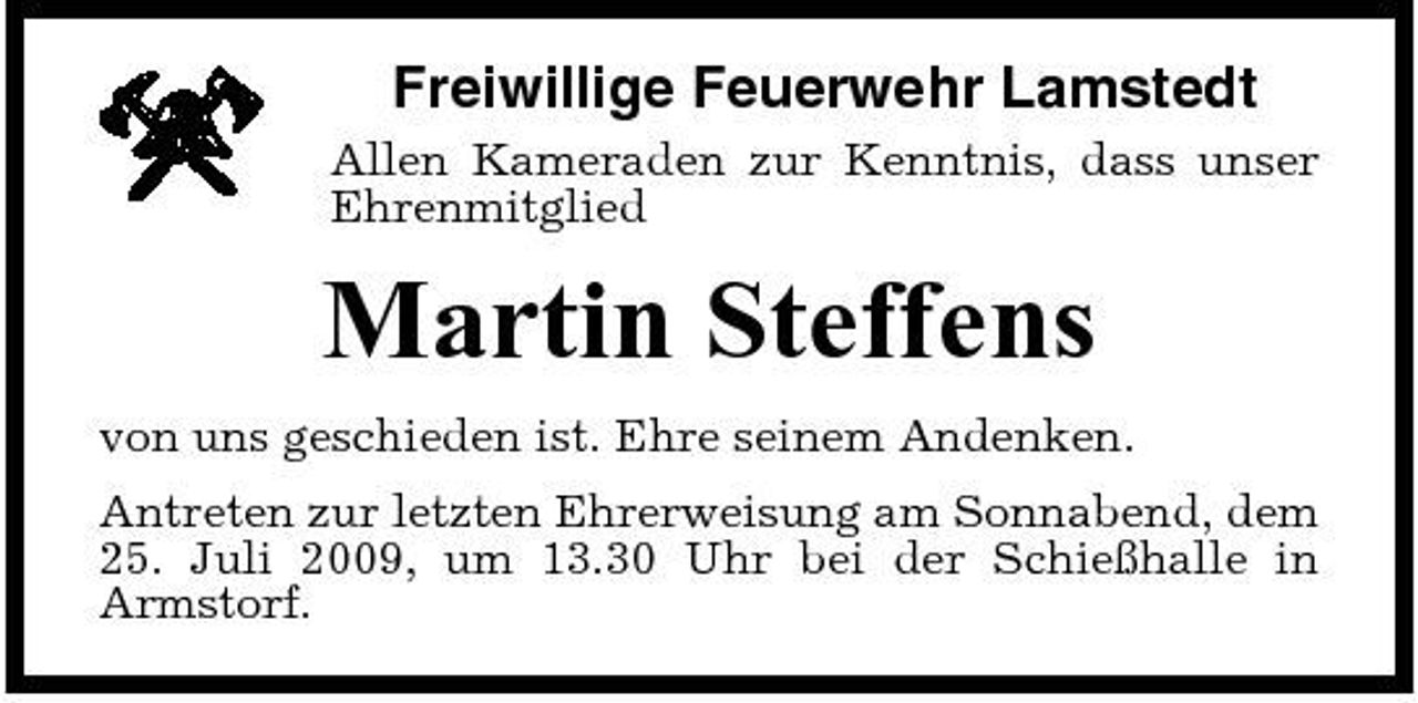 <p>Freiwillige Feuerwehr Lamstedt<br />Allen Kameraden zur Kenntnis, dass unser Ehrenmitglied</p><p>Martin Steffens<br />von uns geschieden ist. Ehre seinem Andenken. Antreten zur letzten Ehrerweisung am Sonnabend, dem 25. Juli 2009, um 13.30 Uhr bei der Schießhalle in Armstorf.</p>