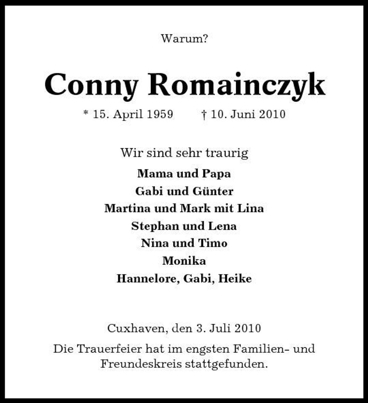 <p>Warum?</p><p>Conny Romainczyk<br />* 15. April 1959 † 10. Juni 2010</p><p>Wir sind sehr traurig<br />Mama und Papa Gabi und Günter Martina und Mark mit Lina Stephan und Lena Nina und Timo Monika Hannelore, Gabi, Heike</p><p>Cuxhaven, den 3. Juli 2010 Die Trauerfeier hat im engsten Familien- und Freundeskreis stattgefunden.</p>