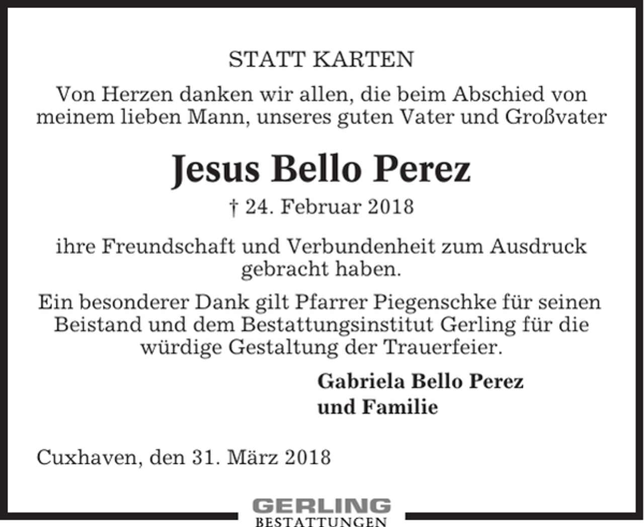 <p>STATT KARTEN<br />Von Herzen danken wir allen, die beim Abschied von<br />meinem lieben Mann, unseres guten Vater und Großvater</p><p>Jesus Bello Perez<br />† 24. Februar 2018<br />ihre Freundschaft und Verbundenheit zum Ausdruck<br />gebracht haben.<br />Ein besonderer Dank gilt Pfarrer Piegenschke für seinen<br />Beistand und dem Bestattungsinstitut Gerling für die<br />würdige Gestaltung der Trauerfeier.<br />Gabriela Bello Perez<br />und Familie<br />Cuxhaven, den 31. März 2018</p>