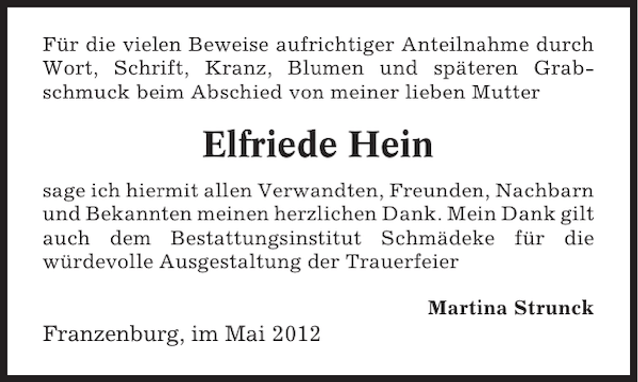 <p>Für die vielen Beweise aufrichtiger Anteilnahme durch<br />Wort, Schrift, Kranz, Blumen und späteren Grabschmuck beim Abschied von meiner lieben Mutter</p><p>Elfriede Hein<br />sage ich hiermit allen Verwandten, Freunden, Nachbarn<br />und Bekannten meinen herzlichen Dank. Mein Dank gilt<br />auch dem Bestattungsinstitut Schmädeke für die<br />würdevolle Ausgestaltung der Trauerfeier<br />Martina Strunck</p><p>Franzenburg, im Mai 2012</p>