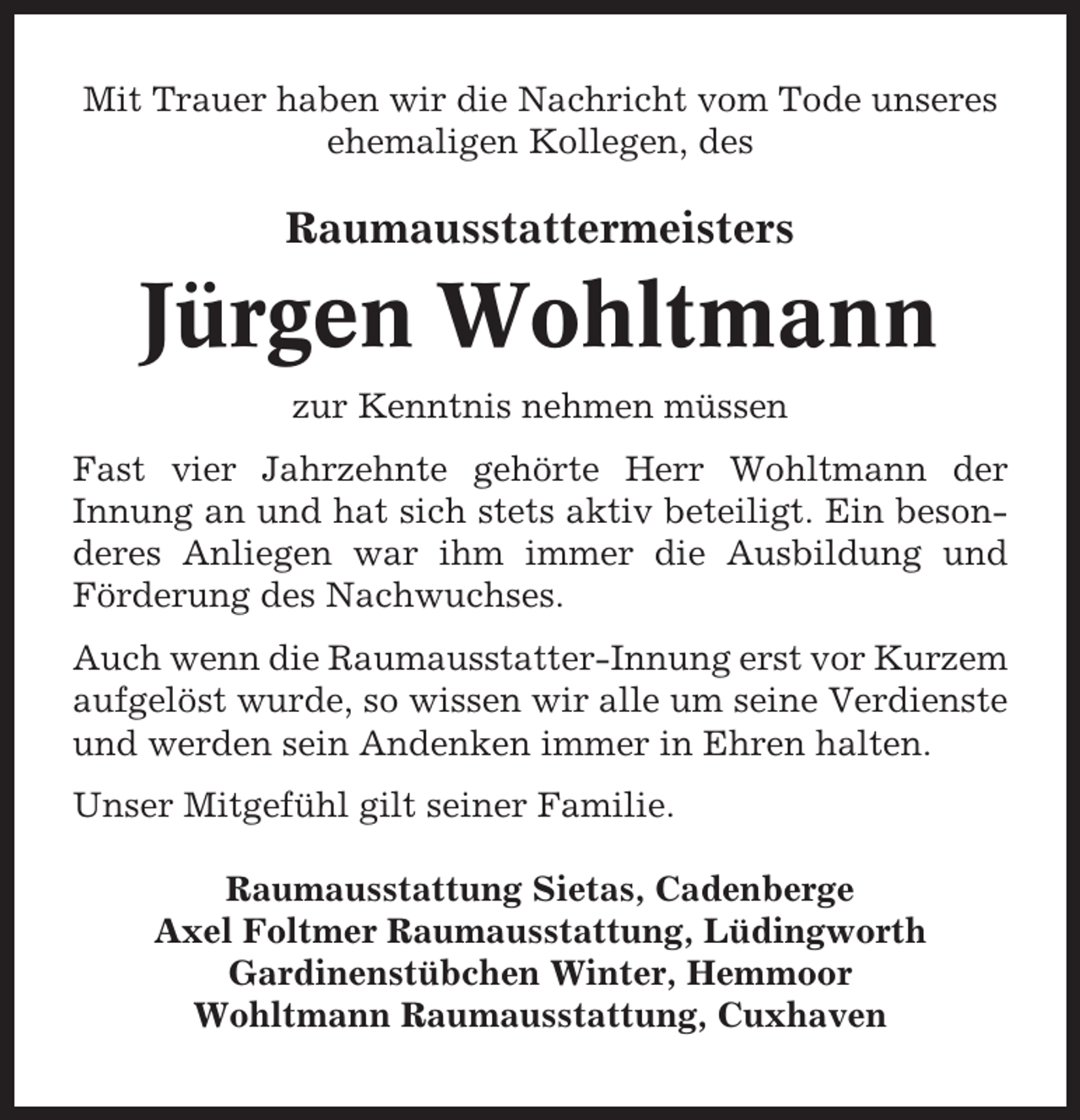 <p>Mit Trauer haben wir die Nachricht vom Tode unseres<br />ehemaligen Kollegen, des</p><p>Raumausstattermeisters</p><p>Jürgen Wohltmann<br />zur Kenntnis nehmen müssen<br />Fast vier Jahrzehnte gehörte Herr Wohltmann der<br />Innung an und hat sich stets aktiv beteiligt. Ein besonderes Anliegen war ihm immer die Ausbildung und<br />Förderung des Nachwuchses.<br />Auch wenn die Raumausstatter-Innung erst vor Kurzem<br />aufgelöst wurde, so wissen wir alle um seine Verdienste<br />und werden sein Andenken immer in Ehren halten.<br />Unser Mitgefühl gilt seiner Familie.<br />Raumausstattung Sietas, Cadenberge<br />Axel Foltmer Raumausstattung, Lüdingworth<br />Gardinenstübchen Winter, Hemmoor<br />Wohltmann Raumausstattung, Cuxhaven</p>